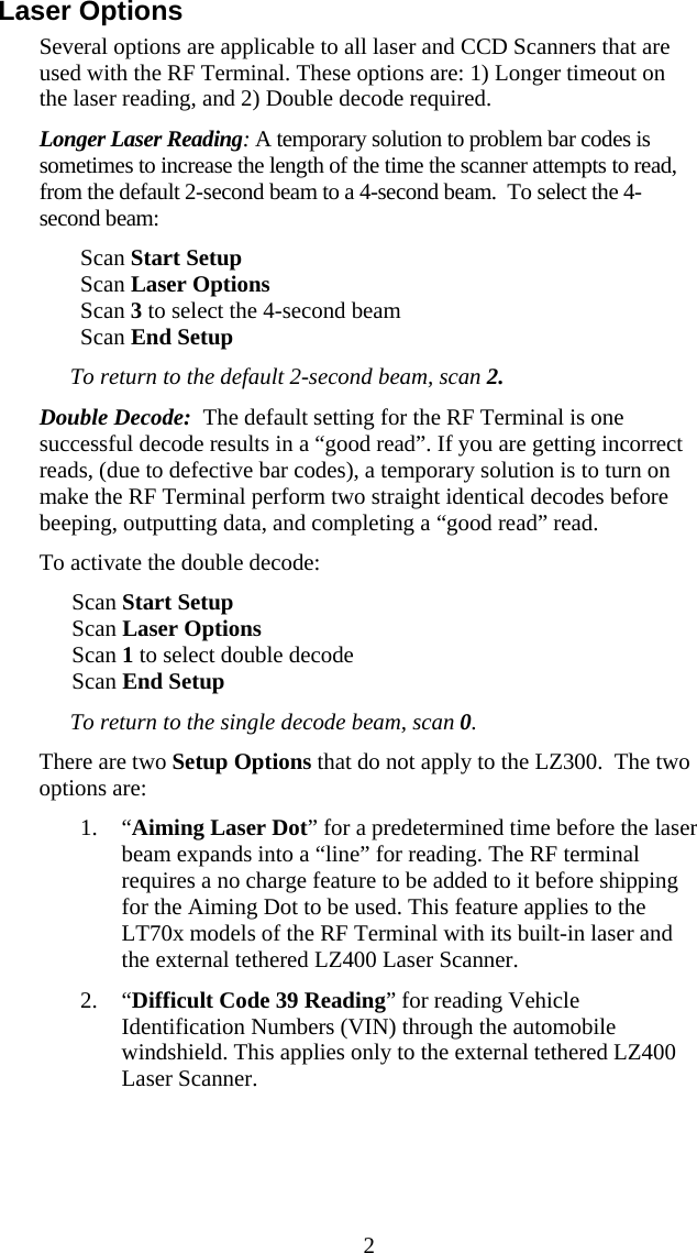  2Laser Options Several options are applicable to all laser and CCD Scanners that are used with the RF Terminal. These options are: 1) Longer timeout on the laser reading, and 2) Double decode required. Longer Laser Reading: A temporary solution to problem bar codes is sometimes to increase the length of the time the scanner attempts to read, from the default 2-second beam to a 4-second beam.  To select the 4-second beam: Scan Start Setup  Scan Laser Options Scan 3 to select the 4-second beam Scan End Setup To return to the default 2-second beam, scan 2. Double Decode:  The default setting for the RF Terminal is one successful decode results in a “good read”. If you are getting incorrect reads, (due to defective bar codes), a temporary solution is to turn on make the RF Terminal perform two straight identical decodes before beeping, outputting data, and completing a “good read” read.  To activate the double decode: Scan Start Setup Scan Laser Options Scan 1 to select double decode Scan End Setup To return to the single decode beam, scan 0. There are two Setup Options that do not apply to the LZ300.  The two options are:  1. “Aiming Laser Dot” for a predetermined time before the laser beam expands into a “line” for reading. The RF terminal requires a no charge feature to be added to it before shipping for the Aiming Dot to be used. This feature applies to the LT70x models of the RF Terminal with its built-in laser and the external tethered LZ400 Laser Scanner. 2. “Difficult Code 39 Reading” for reading Vehicle Identification Numbers (VIN) through the automobile windshield. This applies only to the external tethered LZ400 Laser Scanner. 