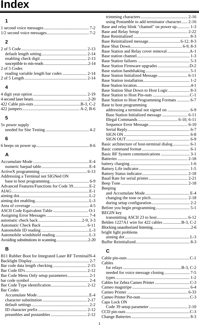 1 Index 1 1 second voice messages ........................................... 7-2 1/2 second voice messages ........................................ 7-2 2 2 of 5 Code .............................................................. 2-13 default length setting ........................................... 2-14 enabling check digit ............................................ 2-13 susceptible to mis-reads .......................................... 2-14 2 of 5 Codes reading variable length bar codes ....................... 2-14 2 of 5 Length ........................................................... 2-14 4 4 digit year option ................................................... 2-19 4 second laser beam.................................................... 2-20 422 Cable pin-outs ............................................B-3, C-2 422 jumpers ...................................................... A-2, B-6 5 5v power supply needed for Site Testing ......................................... 4-2 6 6 beeps on power up .................................................. 8-6 A Accumulate Mode ..................................................... E-4 numeric barpad table ............................................. E-4 ActiveX programming ............................................ 6-13 Addressing a Terminal not SIGNed ON base to host programming ..................................... 6-9 Advanced Features/Functions for Code 39 ............... E-2 AIAG ......................................................................... E-1 aiming dot.................................................................. L-2 aiming dot enabling ................................................... L-3 Area of coverage ....................................................... 4-5 ASCII Code Equivalent Table ................................. O-1 Assigning Error Messages ........................................ 7-4 automatic check back ......................................... 2-9, 3-3 Automatic Check Back ........................................... 6-11 Automobile ID reading ............................................. L-3 Automobile windshield reading ................................ L-3 Avoiding substitutions in scanning .............................. 2-20 B B11 Rubber Boot for Integrated Laser RF Terminal N-4 Backlight Display ...................................................... 2-7 Bar code data length checking ................................ 2-15 Bar Code ID&apos;s .......................................................... 2-12 Bar Code Menu Only setup parameters .................... 2-1 bar code symbol ........................................................ 2-4 Bar Code Type identification .................................. 2-12 Bar Codes Accumulate Mode ................................................. E-4 character substitution .......................................... 2-17 default settings ...................................................... 2-2 ID character prefix .............................................. 2-12 preambles and postambles .................................. 2-12 trimming characters ............................................ 2-16 using Postamble to add terminator character ...... 2-16 Base and relay blink &quot;channel&quot; on power up ............ 1-3 Base and Relay Setup ............................................. 2-22 Base Reinitialized ..................................................... 8-3 Base Reinitialized message .............................. 6-12, 8-3 Base Shut Down ................................................. 6-9, 8-3 Base Station and Relay cover removal .....................A-1 Base station channel .................................................. 1-3 Base Station failures ................................................. 5-3 Base Station Firmware upgrades ..............................D-2 Base station handshaking .......................................... 5-1 Base Station Initialized Message ............................ 6-11 Base Station installation............................................ 1-2 Base Station location ................................................... 4-1 Base Station Shut Down to Host Logic .................... 8-3 Base Station to Host Pin-outs ................................... C-1 Base Station to Host Programming Formats ............ 6-7 Base to host programming addressing a terminal not signed on ..................... 6-9 Base Station Initialized message ........................ 6-11 Illegal Commands ...................................... 6-10, 6-11 Sequence Error Message..................................... 6-10 Serial Reply........................................................... 6-7 SIGN ON .............................................................. 6-8 SIGN OUT ............................................................ 6-9 Basic architecture of host-terminal dialog ................ 6-1 Basic command format ............................................. 6-1 Basic RF System communications ........................... 3-1 Batteries .................................................................. 2-18 battery charging ........................................................ 1-6 Battery Life indicator ................................................ 1-5 Battery Status indicator ........................................... 2-18 Baud Rate for serial printer ..................................... 2-21 Beep Tone ............................................................... 2-18 Beeping and Accumulate Mode .......................................... E-4 changing the tone or pitch................................... 2-18 during setup configuration .................................... 2-2 Before you begin programming ................................ 5-1 BEGIN key transmitting ASCII 23 to host ............................. 6-12 Belden 1227A1 wire for 422 cables ................. B-3, C-2 Blocking unauthorized listening .................................... 2-6 bright light problems aiming dot ............................................................. L-3 Buffer Reinitialized ................................................... 8-3 C Cable pin-outs ........................................................... C-1 Cables for relays ....................................................... B-3, C-2 needed for voice message cloning ........................ 7-5 types ...................................................................... 1-2 Cables for Zebra Cameo Printer ................................. C-3 Cameo magstripe ...................................................... 6-4 Cameo Printer ......................................................... 6-33 Cameo Printer Pin-outs .............................................. C-3 Caps Lock ON Code 39 setup parameter .................................... 2-10 CCD pin-outs ............................................................ C-3 Change Batteries ....................................................... 8-3 