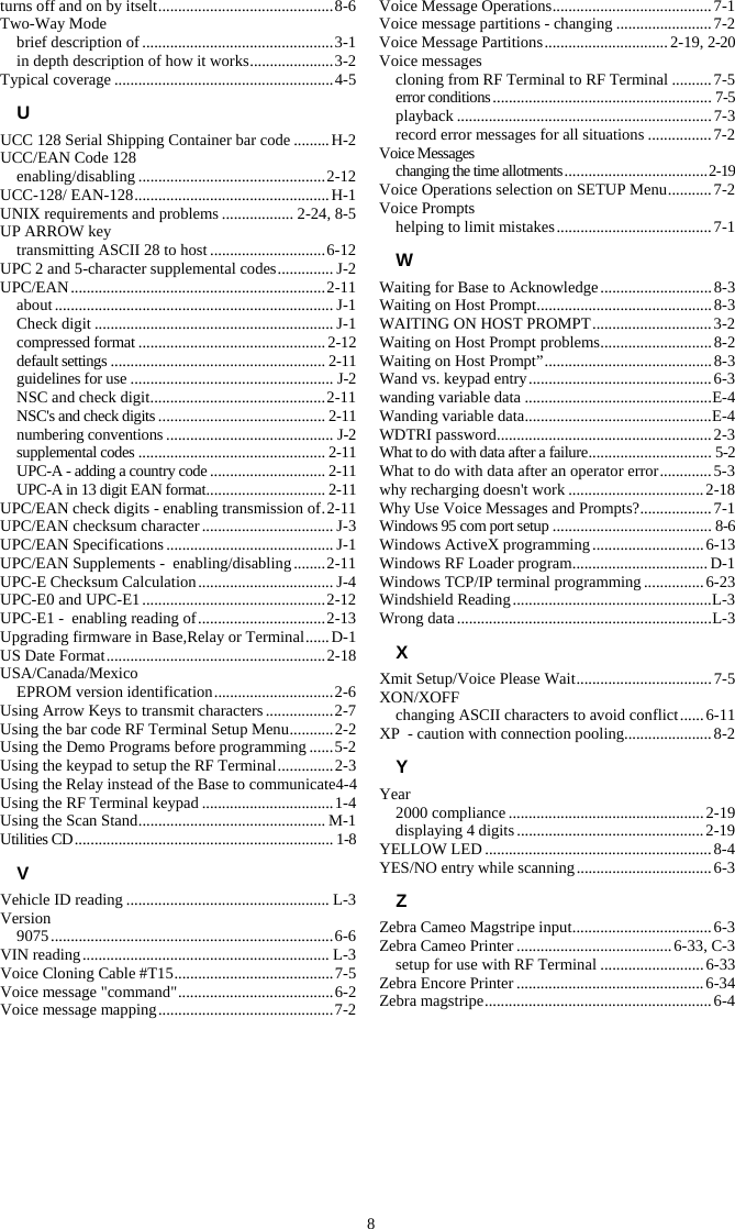 8 turns off and on by itselt ............................................ 8-6 Two-Way Mode brief description of ................................................ 3-1 in depth description of how it works ..................... 3-2 Typical coverage ....................................................... 4-5 U UCC 128 Serial Shipping Container bar code ......... H-2 UCC/EAN Code 128 enabling/disabling ............................................... 2-12 UCC-128/ EAN-128 ................................................. H-1 UNIX requirements and problems .................. 2-24, 8-5 UP ARROW key transmitting ASCII 28 to host ............................. 6-12 UPC 2 and 5-character supplemental codes .............. J-2 UPC/EAN ................................................................ 2-11 about ...................................................................... J-1 Check digit ............................................................ J-1 compressed format ............................................... 2-12 default settings ...................................................... 2-11 guidelines for use ................................................... J-2 NSC and check digit ............................................ 2-11 NSC&apos;s and check digits .......................................... 2-11 numbering conventions .......................................... J-2 supplemental codes ............................................... 2-11 UPC-A - adding a country code ............................. 2-11 UPC-A in 13 digit EAN format .............................. 2-11 UPC/EAN check digits - enabling transmission of . 2-11 UPC/EAN checksum character ................................. J-3 UPC/EAN Specifications .......................................... J-1 UPC/EAN Supplements -  enabling/disabling ........ 2-11 UPC-E Checksum Calculation .................................. J-4 UPC-E0 and UPC-E1 .............................................. 2-12 UPC-E1 -  enabling reading of ................................ 2-13 Upgrading firmware in Base,Relay or Terminal ...... D-1 US Date Format ....................................................... 2-18 USA/Canada/Mexico EPROM version identification .............................. 2-6 Using Arrow Keys to transmit characters ................. 2-7 Using the bar code RF Terminal Setup Menu ........... 2-2 Using the Demo Programs before programming ...... 5-2 Using the keypad to setup the RF Terminal .............. 2-3 Using the Relay instead of the Base to communicate4-4 Using the RF Terminal keypad ................................. 1-4 Using the Scan Stand ............................................... M-1 Utilities CD ................................................................. 1-8 V Vehicle ID reading ................................................... L-3 Version 9075 ....................................................................... 6-6 VIN reading .............................................................. L-3 Voice Cloning Cable #T15 ........................................ 7-5 Voice message &quot;command&quot; ....................................... 6-2 Voice message mapping ............................................ 7-2 Voice Message Operations ........................................ 7-1 Voice message partitions - changing ........................ 7-2 Voice Message Partitions ............................... 2-19, 2-20 Voice messages cloning from RF Terminal to RF Terminal .......... 7-5 error conditions ....................................................... 7-5 playback ................................................................ 7-3 record error messages for all situations ................ 7-2 Voice Messages changing the time allotments .................................... 2-19 Voice Operations selection on SETUP Menu ........... 7-2 Voice Prompts helping to limit mistakes ....................................... 7-1 W Waiting for Base to Acknowledge ............................ 8-3 Waiting on Host Prompt ............................................ 8-3 WAITING ON HOST PROMPT .............................. 3-2 Waiting on Host Prompt problems ............................ 8-2 Waiting on Host Prompt” .......................................... 8-3 Wand vs. keypad entry .............................................. 6-3 wanding variable data ............................................... E-4 Wanding variable data ............................................... E-4 WDTRI password ...................................................... 2-3 What to do with data after a failure ............................... 5-2 What to do with data after an operator error ............. 5-3 why recharging doesn&apos;t work .................................. 2-18 Why Use Voice Messages and Prompts? .................. 7-1 Windows 95 com port setup ........................................ 8-6 Windows ActiveX programming ............................ 6-13 Windows RF Loader program .................................. D-1 Windows TCP/IP terminal programming ............... 6-23 Windshield Reading .................................................. L-3 Wrong data ................................................................ L-3 X Xmit Setup/Voice Please Wait .................................. 7-5 XON/XOFF changing ASCII characters to avoid conflict ...... 6-11 XP  - caution with connection pooling ...................... 8-2 Y Year 2000 compliance ................................................. 2-19 displaying 4 digits ............................................... 2-19 YELLOW LED ......................................................... 8-4 YES/NO entry while scanning .................................. 6-3 Z Zebra Cameo Magstripe input ................................... 6-3 Zebra Cameo Printer ....................................... 6-33, C-3 setup for use with RF Terminal .......................... 6-33 Zebra Encore Printer ............................................... 6-34 Zebra magstripe ......................................................... 6-4  