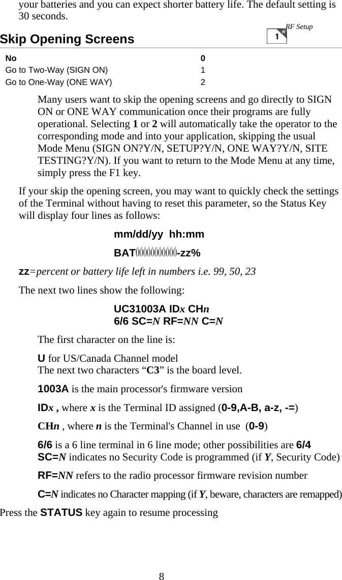  8your batteries and you can expect shorter battery life. The default setting is 30 seconds. Skip Opening Screens                                No 0 Go to Two-Way (SIGN ON)  1 Go to One-Way (ONE WAY)  2   Many users want to skip the opening screens and go directly to SIGN ON or ONE WAY communication once their programs are fully operational. Selecting 1 or 2 will automatically take the operator to the corresponding mode and into your application, skipping the usual Mode Menu (SIGN ON?Y/N, SETUP?Y/N, ONE WAY?Y/N, SITE TESTING?Y/N). If you want to return to the Mode Menu at any time, simply press the F1 key. If your skip the opening screen, you may want to quickly check the settings of the Terminal without having to reset this parameter, so the Status Key will display four lines as follows: mm/dd/yy  hh:mm   BATÓÓÓÓÓÓÓÓÓÓÓ-zz% zz=percent or battery life left in numbers i.e. 99, 50, 23 The next two lines show the following: UC31003A IDx CHn 6/6 SC=N RF=NN C=N   The first character on the line is:  U for US/Canada Channel model     The next two characters “C3” is the board level.   1003A is the main processor&apos;s firmware version   IDx , where x is the Terminal ID assigned (0-9,A-B, a-z, -=)   CHn , where n is the Terminal&apos;s Channel in use  (0-9)   6/6 is a 6 line terminal in 6 line mode; other possibilities are 6/4  SC=N indicates no Security Code is programmed (if Y, Security Code) RF=NN refers to the radio processor firmware revision number C=N indicates no Character mapping (if Y, beware, characters are remapped)  Press the STATUS key again to resume processing RF Setup 