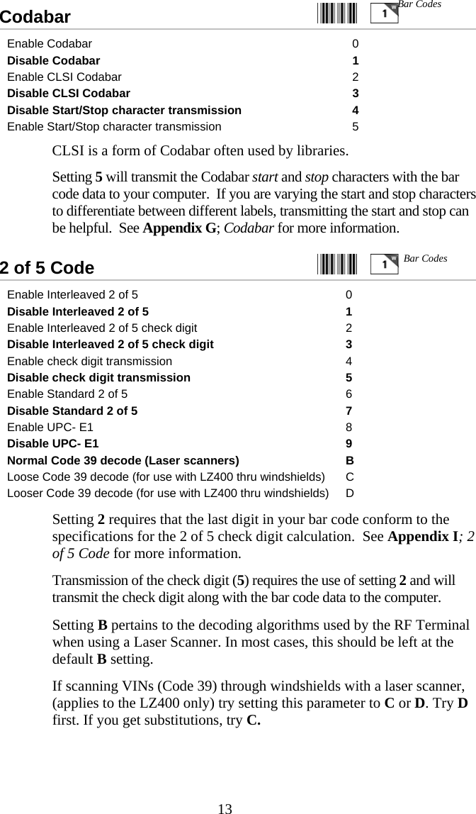  13Codabar                                                     Enable Codabar  0 Disable Codabar  1 Enable CLSI Codabar  2 Disable CLSI Codabar  3 Disable Start/Stop character transmission  4 Enable Start/Stop character transmission  5   CLSI is a form of Codabar often used by libraries.    Setting 5 will transmit the Codabar start and stop characters with the bar code data to your computer.  If you are varying the start and stop characters to differentiate between different labels, transmitting the start and stop can be helpful.  See Appendix G; Codabar for more information.  2 of 5 Code     Enable Interleaved 2 of 5  0 Disable Interleaved 2 of 5  1 Enable Interleaved 2 of 5 check digit  2 Disable Interleaved 2 of 5 check digit  3 Enable check digit transmission  4 Disable check digit transmission  5 Enable Standard 2 of 5  6 Disable Standard 2 of 5  7 Enable UPC- E1  8 Disable UPC- E1  9 Normal Code 39 decode (Laser scanners)  B Loose Code 39 decode (for use with LZ400 thru windshields)  C Looser Code 39 decode (for use with LZ400 thru windshields)  D   Setting 2 requires that the last digit in your bar code conform to the specifications for the 2 of 5 check digit calculation.  See Appendix I; 2 of 5 Code for more information.   Transmission of the check digit (5) requires the use of setting 2 and will transmit the check digit along with the bar code data to the computer.   Setting B pertains to the decoding algorithms used by the RF Terminal when using a Laser Scanner. In most cases, this should be left at the default B setting.   If scanning VINs (Code 39) through windshields with a laser scanner, (applies to the LZ400 only) try setting this parameter to C or D. Try D first. If you get substitutions, try C.  Bar Codes Bar Codes 