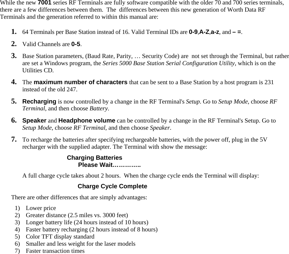 While the new 7001 series RF Terminals are fully software compatible with the older 70 and 700 series terminals, there are a few differences between them.  The  differences between this new generation of Worth Data RF Terminals and the generation referred to within this manual are:  1. 64 Terminals per Base Station instead of 16. Valid Terminal IDs are 0-9,A-Z,a-z, and – =. 2. Valid Channels are 0-5. 3. Base Station parameters, (Baud Rate, Parity, … Security Code) are  not set through the Terminal, but rather are set a Windows program, the Series 5000 Base Station Serial Configuration Utility, which is on the Utilities CD. 4. The maximum number of characters that can be sent to a Base Station by a host program is 231 instead of the old 247. 5. Recharging is now controlled by a change in the RF Terminal&apos;s Setup. Go to Setup Mode, choose RF Terminal, and then choose Battery. 6. Speaker and Headphone volume can be controlled by a change in the RF Terminal&apos;s Setup. Go to Setup Mode, choose RF Terminal, and then choose Speaker. 7. To recharge the batteries after specifying rechargeable batteries, with the power off, plug in the 5V recharger with the supplied adapter. The Terminal with show the message:    Charging Batteries                           Please Wait…………..   A full charge cycle takes about 2 hours.  When the charge cycle ends the Terminal will display:              Charge Cycle Complete There are other differences that are simply advantages: 1) Lower price 2) Greater distance (2.5 miles vs. 3000 feet) 3) Longer battery life (24 hours instead of 10 hours) 4) Faster battery recharging (2 hours instead of 8 hours) 5) Color TFT display standard 6) Smaller and less weight for the laser models 7) Faster transaction times  