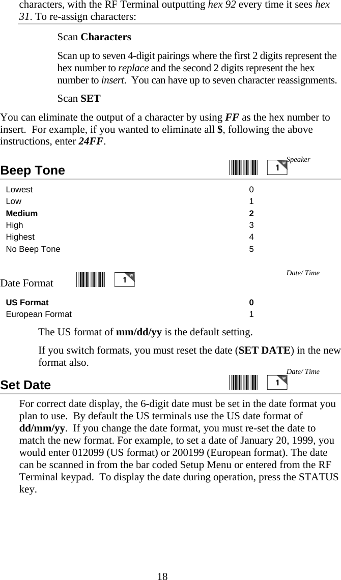  18characters, with the RF Terminal outputting hex 92 every time it sees hex 31. To re-assign characters:   Scan Characters   Scan up to seven 4-digit pairings where the first 2 digits represent the hex number to replace and the second 2 digits represent the hex number to insert.  You can have up to seven character reassignments.   Scan SET You can eliminate the output of a character by using FF as the hex number to insert.  For example, if you wanted to eliminate all $, following the above instructions, enter 24FF. Beep Tone     Lowest 0 Low 1 Medium 2 High 3 Highest 4 No Beep Tone  5  Date Format    US Format  0 European Format  1   The US format of mm/dd/yy is the default setting.    If you switch formats, you must reset the date (SET DATE) in the new format also. Set Date     For correct date display, the 6-digit date must be set in the date format you plan to use.  By default the US terminals use the US date format of dd/mm/yy.  If you change the date format, you must re-set the date to match the new format. For example, to set a date of January 20, 1999, you would enter 012099 (US format) or 200199 (European format). The date can be scanned in from the bar coded Setup Menu or entered from the RF Terminal keypad.  To display the date during operation, press the STATUS key. Date/ Time Date/ Time Speaker 