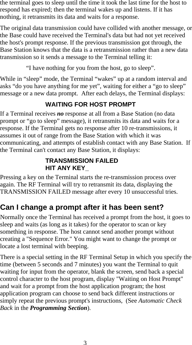  3the terminal goes to sleep until the time it took the last time for the host to respond has expired; then the terminal wakes up and listens. If it has nothing, it retransmits its data and waits for a response. The original data transmission could have collided with another message, or the Base could have received the Terminal&apos;s data but had not yet received the host&apos;s prompt response. If the previous transmission got through, the Base Station knows that the data is a retransmission rather than a new data transmission so it sends a message to the Terminal telling it: “I have nothing for you from the host, go to sleep”. While in “sleep” mode, the Terminal “wakes” up at a random interval and asks “do you have anything for me yet”, waiting for either a “go to sleep” message or a new data prompt.  After each delays, the Terminal displays: WAITING FOR HOST PROMPT If a Terminal receives no response at all from a Base Station (no data prompt or “go to sleep” message), it retransmits its data and waits for a response. If the Terminal gets no response after 10 re-transmissions, it assumes it out of range from the Base Station with which it was communicating, and attempts of establish contact with any Base Station.  If the Terminal can&apos;t contact any Base Station, it displays: TRANSMISSION FAILED HIT ANY KEY_ Pressing a key on the Terminal starts the re-transmission process over again. The RF Terminal will try to retransmit its data, displaying the TRANSMISSION FAILED message after every 10 unsuccessful tries.   Can I change a prompt after it has been sent? Normally once the Terminal has received a prompt from the host, it goes to sleep and waits (as long as it takes) for the operator to scan or key something in response. The host cannot send another prompt without creating a &quot;Sequence Error.&quot; You might want to change the prompt or locate a lost terminal with beeping. There is a special setting in the RF Terminal Setup in which you specify the time (between 5 seconds and 7 minutes) you want the Terminal to quit waiting for input from the operator, blank the screen, send back a special control character to the host program, display &quot;Waiting on Host Prompt&quot; and wait for a prompt from the host application program; the host application program can choose to send back different instructions or simply repeat the previous prompt&apos;s instructions,  (See Automatic Check Back in the Programming Section).  