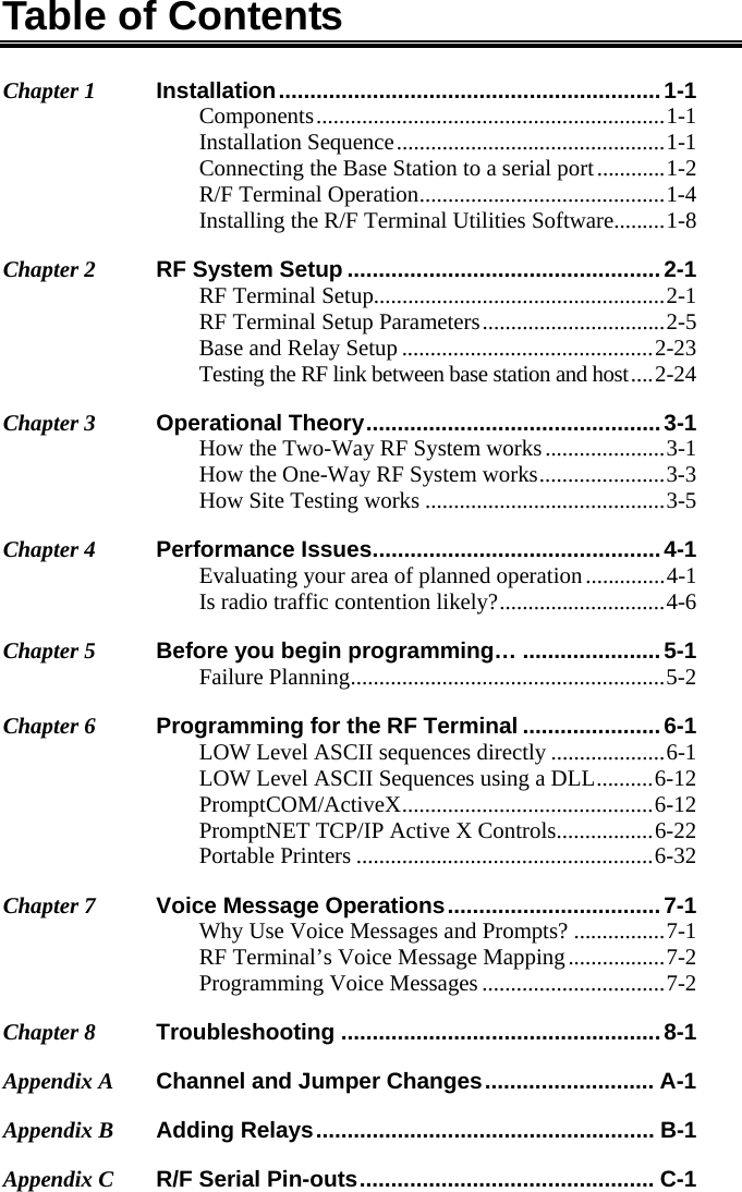 Table of Contents Chapter 1 Installation ............................................................. 1-1 Components ............................................................. 1-1 Installation Sequence ............................................... 1-1 Connecting the Base Station to a serial port ............ 1-2 R/F Terminal Operation ........................................... 1-4 Installing the R/F Terminal Utilities Software ......... 1-8 Chapter 2 RF System Setup .................................................. 2-1 RF Terminal Setup................................................... 2-1 RF Terminal Setup Parameters ................................ 2-5 Base and Relay Setup ............................................ 2-23 Testing the RF link between base station and host .... 2-24 Chapter 3 Operational Theory ...............................................  3-1 How the Two-Way RF System works ..................... 3-1 How the One-Way RF System works ...................... 3-3 How Site Testing works .......................................... 3-5 Chapter 4 Performance Issues .............................................. 4-1 Evaluating your area of planned operation .............. 4-1 Is radio traffic contention likely? ............................. 4-6 Chapter 5 Before you begin programming… ...................... 5-1 Failure Planning .......................................................  5-2 Chapter 6  Programming for the RF Terminal ...................... 6-1 LOW Level ASCII sequences directly .................... 6-1 LOW Level ASCII Sequences using a DLL .......... 6-12 PromptCOM/ActiveX ............................................ 6-12 PromptNET TCP/IP Active X Controls ................. 6-22 Portable Printers .................................................... 6-32 Chapter 7  Voice Message Operations .................................. 7-1 Why Use Voice Messages and Prompts? ................ 7-1 RF Terminal’s Voice Message Mapping ................. 7-2 Programming Voice Messages ................................ 7-2 Chapter 8 Troubleshooting ................................................... 8-1 Appendix A  Channel and Jumper Changes ........................... A-1 Appendix B  Adding Relays ...................................................... B-1 Appendix C  R/F Serial Pin-outs ............................................... C-1 