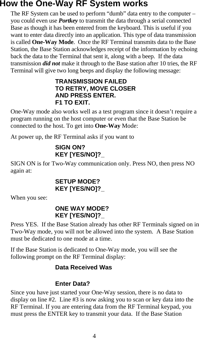  4How the One-Way RF System works The RF System can be used to perform “dumb” data entry to the computer – you could even use Portkey to transmit the data through a serial connected Base as though it has been entered from the keyboard. This is useful if you want to enter data directly into an application. This type of data transmission is called One-Way Mode.  Once the RF Terminal transmits data to the Base Station, the Base Station acknowledges receipt of the information by echoing back the data to the Terminal that sent it, along with a beep.  If the data transmission did not make it through to the Base station after 10 tries, the RF Terminal will give two long beeps and display the following message: TRANSMISSION FAILED TO RETRY, MOVE CLOSER AND PRESS ENTER. F1 TO EXIT. One-Way mode also works well as a test program since it doesn’t require a program running on the host computer or even that the Base Station be connected to the host. To get into One-Way Mode: At power up, the RF Terminal asks if you want to  SIGN ON? KEY [YES/NO]?_ SIGN ON is for Two-Way communication only. Press NO, then press NO again at: SETUP MODE?  KEY [YES/NO]?_ When you see: ONE WAY MODE?  KEY [YES/NO]?_ Press YES.  If the Base Station already has other RF Terminals signed on in Two-Way mode, you will not be allowed into the system.  A Base Station must be dedicated to one mode at a time. If the Base Station is dedicated to One-Way mode, you will see the following prompt on the RF Terminal display: Data Received Was  Enter Data? Since you have just started your One-Way session, there is no data to display on line #2.  Line #3 is now asking you to scan or key data into the RF Terminal. If you are entering data from the RF Terminal keypad, you must press the ENTER key to transmit your data.  If the Base Station 
