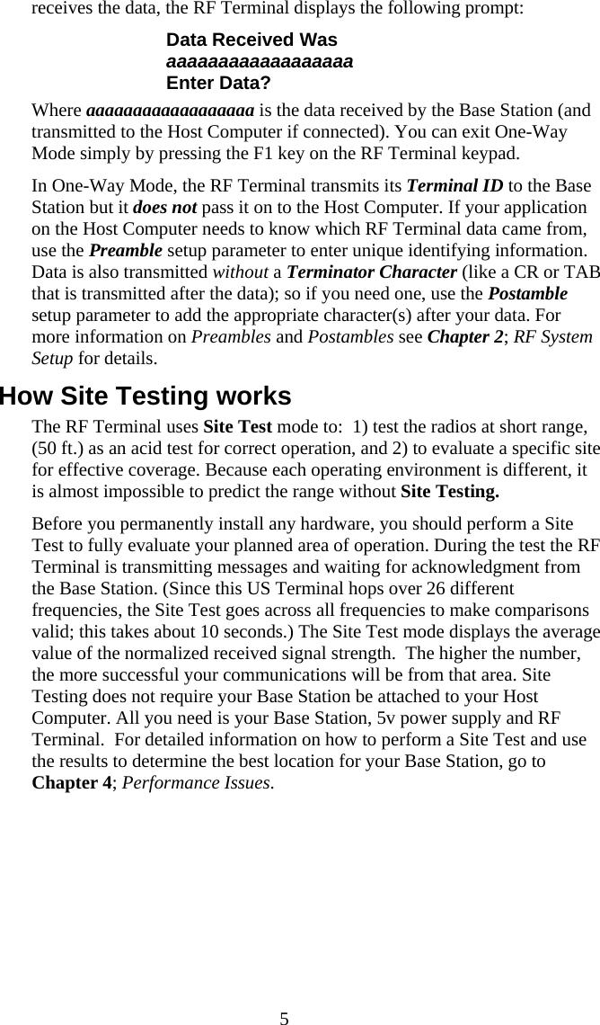  5receives the data, the RF Terminal displays the following prompt: Data Received Was aaaaaaaaaaaaaaaaaa Enter Data? Where aaaaaaaaaaaaaaaaaa is the data received by the Base Station (and transmitted to the Host Computer if connected). You can exit One-Way Mode simply by pressing the F1 key on the RF Terminal keypad. In One-Way Mode, the RF Terminal transmits its Terminal ID to the Base Station but it does not pass it on to the Host Computer. If your application on the Host Computer needs to know which RF Terminal data came from, use the Preamble setup parameter to enter unique identifying information.  Data is also transmitted without a Terminator Character (like a CR or TAB that is transmitted after the data); so if you need one, use the Postamble setup parameter to add the appropriate character(s) after your data. For more information on Preambles and Postambles see Chapter 2; RF System Setup for details. How Site Testing works The RF Terminal uses Site Test mode to:  1) test the radios at short range, (50 ft.) as an acid test for correct operation, and 2) to evaluate a specific site for effective coverage. Because each operating environment is different, it is almost impossible to predict the range without Site Testing.   Before you permanently install any hardware, you should perform a Site Test to fully evaluate your planned area of operation. During the test the RF Terminal is transmitting messages and waiting for acknowledgment from the Base Station. (Since this US Terminal hops over 26 different frequencies, the Site Test goes across all frequencies to make comparisons valid; this takes about 10 seconds.) The Site Test mode displays the average value of the normalized received signal strength.  The higher the number, the more successful your communications will be from that area. Site Testing does not require your Base Station be attached to your Host Computer. All you need is your Base Station, 5v power supply and RF Terminal.  For detailed information on how to perform a Site Test and use the results to determine the best location for your Base Station, go to Chapter 4; Performance Issues.