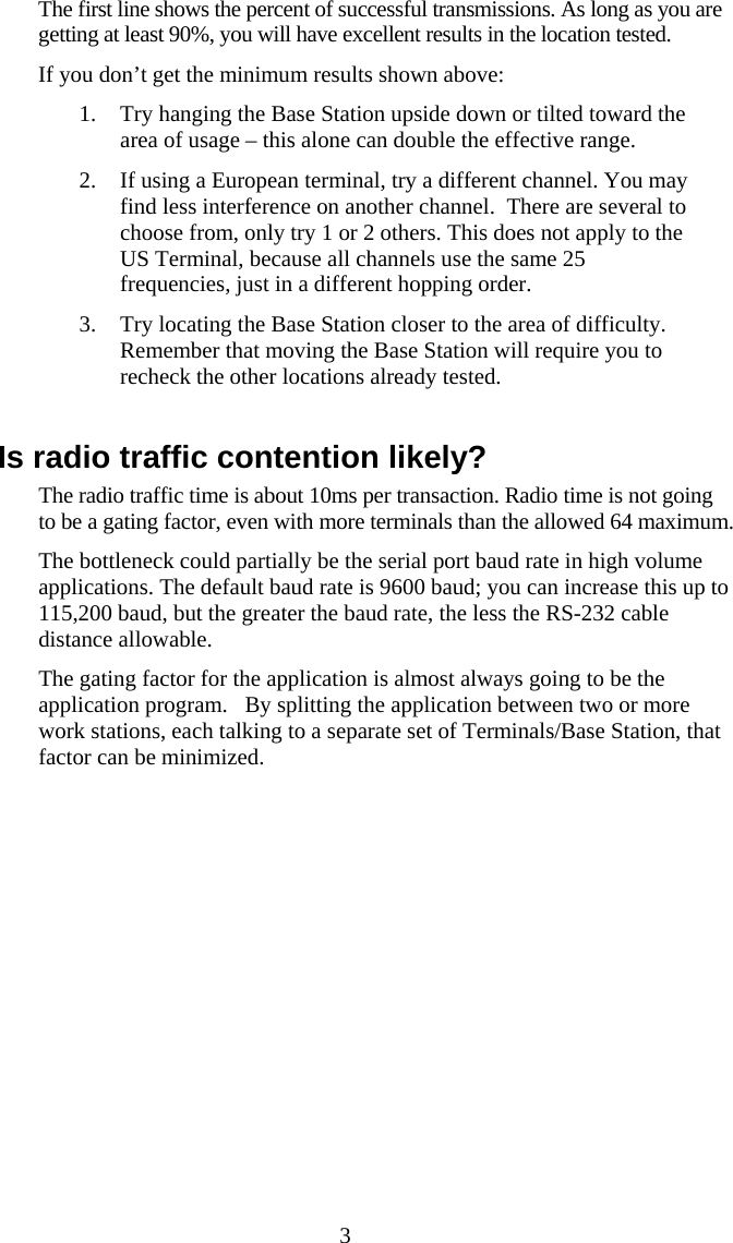  3The first line shows the percent of successful transmissions. As long as you are getting at least 90%, you will have excellent results in the location tested. If you don’t get the minimum results shown above: 1. Try hanging the Base Station upside down or tilted toward the area of usage – this alone can double the effective range. 2. If using a European terminal, try a different channel. You may find less interference on another channel.  There are several to choose from, only try 1 or 2 others. This does not apply to the US Terminal, because all channels use the same 25 frequencies, just in a different hopping order. 3. Try locating the Base Station closer to the area of difficulty. Remember that moving the Base Station will require you to recheck the other locations already tested.  Is radio traffic contention likely? The radio traffic time is about 10ms per transaction. Radio time is not going to be a gating factor, even with more terminals than the allowed 64 maximum. The bottleneck could partially be the serial port baud rate in high volume applications. The default baud rate is 9600 baud; you can increase this up to 115,200 baud, but the greater the baud rate, the less the RS-232 cable distance allowable. The gating factor for the application is almost always going to be the application program.   By splitting the application between two or more work stations, each talking to a separate set of Terminals/Base Station, that factor can be minimized. 