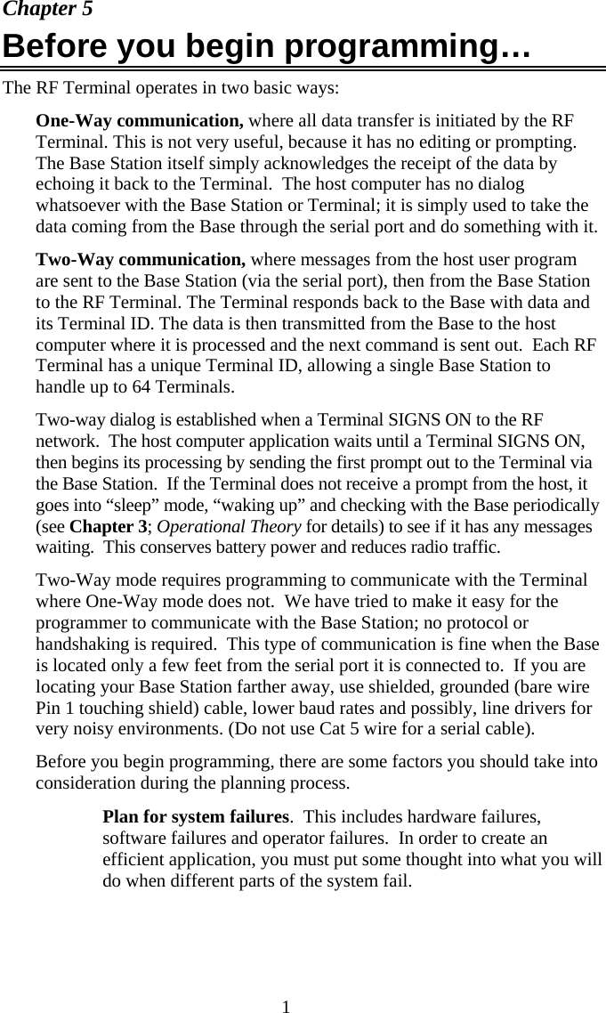  1 Chapter 5 Before you begin programming… The RF Terminal operates in two basic ways: One-Way communication, where all data transfer is initiated by the RF Terminal. This is not very useful, because it has no editing or prompting. The Base Station itself simply acknowledges the receipt of the data by echoing it back to the Terminal.  The host computer has no dialog whatsoever with the Base Station or Terminal; it is simply used to take the data coming from the Base through the serial port and do something with it.  Two-Way communication, where messages from the host user program are sent to the Base Station (via the serial port), then from the Base Station to the RF Terminal. The Terminal responds back to the Base with data and its Terminal ID. The data is then transmitted from the Base to the host computer where it is processed and the next command is sent out.  Each RF Terminal has a unique Terminal ID, allowing a single Base Station to handle up to 64 Terminals.   Two-way dialog is established when a Terminal SIGNS ON to the RF network.  The host computer application waits until a Terminal SIGNS ON, then begins its processing by sending the first prompt out to the Terminal via the Base Station.  If the Terminal does not receive a prompt from the host, it goes into “sleep” mode, “waking up” and checking with the Base periodically (see Chapter 3; Operational Theory for details) to see if it has any messages waiting.  This conserves battery power and reduces radio traffic. Two-Way mode requires programming to communicate with the Terminal where One-Way mode does not.  We have tried to make it easy for the programmer to communicate with the Base Station; no protocol or handshaking is required.  This type of communication is fine when the Base is located only a few feet from the serial port it is connected to.  If you are locating your Base Station farther away, use shielded, grounded (bare wire Pin 1 touching shield) cable, lower baud rates and possibly, line drivers for very noisy environments. (Do not use Cat 5 wire for a serial cable). Before you begin programming, there are some factors you should take into consideration during the planning process.   Plan for system failures.  This includes hardware failures, software failures and operator failures.  In order to create an efficient application, you must put some thought into what you will do when different parts of the system fail. 