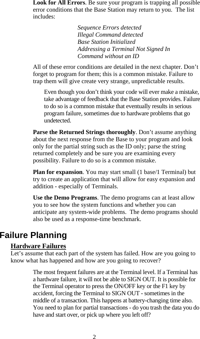  2   Look for All Errors. Be sure your program is trapping all possible error conditions that the Base Station may return to you.  The list includes: Sequence Errors detected Illegal Command detected Base Station Initialized Addressing a Terminal Not Signed In Command without an ID All of these error conditions are detailed in the next chapter. Don’t forget to program for them; this is a common mistake. Failure to trap them will give create very strange, unpredictable results. Even though you don’t think your code will ever make a mistake, take advantage of feedback that the Base Station provides. Failure to do so is a common mistake that eventually results in serious program failure, sometimes due to hardware problems that go undetected.   Parse the Returned Strings thoroughly. Don’t assume anything about the next response from the Base to your program and look only for the partial string such as the ID only; parse the string returned completely and be sure you are examining every possibility. Failure to do so is a common mistake.   Plan for expansion. You may start small (1 base/1 Terminal) but try to create an application that will allow for easy expansion and addition - especially of Terminals.   Use the Demo Programs. The demo programs can at least allow you to see how the system functions and whether you can anticipate any system-wide problems.  The demo programs should also be used as a response-time benchmark. Failure Planning Hardware Failures Let’s assume that each part of the system has failed. How are you going to know what has happened and how are you going to recover?   The most frequent failures are at the Terminal level. If a Terminal has a hardware failure, it will not be able to SIGN OUT. It is possible for the Terminal operator to press the ON/OFF key or the F1 key by accident, forcing the Terminal to SIGN OUT - sometimes in the middle of a transaction. This happens at battery-changing time also.  You need to plan for partial transactions - do you trash the data you do have and start over, or pick up where you left off?   