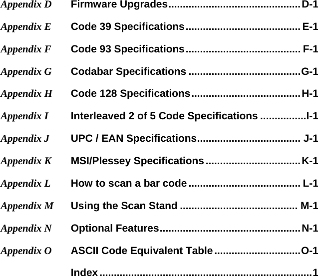 Appendix D Firmware Upgrades .............................................. D-1 Appendix E  Code 39 Specifications ........................................ E-1 Appendix F  Code 93 Specifications ........................................  F-1 Appendix G   Codabar Specifications ....................................... G-1 Appendix H   Code 128 Specifications ...................................... H-1 Appendix I   Interleaved 2 of 5 Code Specifications ................I-1 Appendix J  UPC / EAN Specifications ....................................  J-1 Appendix K   MSI/Plessey Specifications ................................. K-1 Appendix L   How to scan a bar code ....................................... L-1 Appendix M  Using the Scan Stand ......................................... M-1 Appendix N   Optional Features ................................................. N-1 Appendix O   ASCII Code Equivalent Table .............................. O-1    Index .......................................................................... 1  