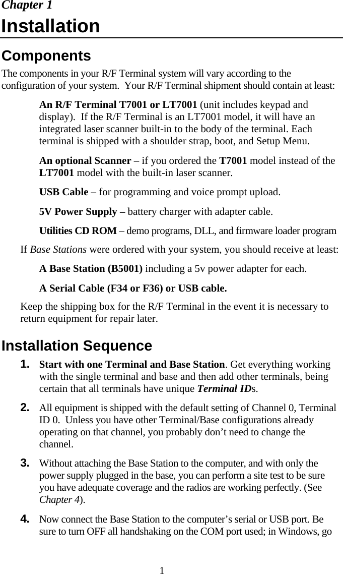  1Chapter 1 Installation Components The components in your R/F Terminal system will vary according to the configuration of your system.  Your R/F Terminal shipment should contain at least:   An R/F Terminal T7001 or LT7001 (unit includes keypad and display).  If the R/F Terminal is an LT7001 model, it will have an integrated laser scanner built-in to the body of the terminal. Each terminal is shipped with a shoulder strap, boot, and Setup Menu.   An optional Scanner – if you ordered the T7001 model instead of the LT7001 model with the built-in laser scanner.   USB Cable – for programming and voice prompt upload.   5V Power Supply – battery charger with adapter cable.   Utilities CD ROM – demo programs, DLL, and firmware loader program If Base Stations were ordered with your system, you should receive at least:   A Base Station (B5001) including a 5v power adapter for each.   A Serial Cable (F34 or F36) or USB cable. Keep the shipping box for the R/F Terminal in the event it is necessary to return equipment for repair later. Installation Sequence 1.  Start with one Terminal and Base Station. Get everything working with the single terminal and base and then add other terminals, being certain that all terminals have unique Terminal IDs. 2.  All equipment is shipped with the default setting of Channel 0, Terminal ID 0.  Unless you have other Terminal/Base configurations already operating on that channel, you probably don’t need to change the channel.  3.  Without attaching the Base Station to the computer, and with only the power supply plugged in the base, you can perform a site test to be sure you have adequate coverage and the radios are working perfectly. (See Chapter 4). 4.  Now connect the Base Station to the computer’s serial or USB port. Be sure to turn OFF all handshaking on the COM port used; in Windows, go 