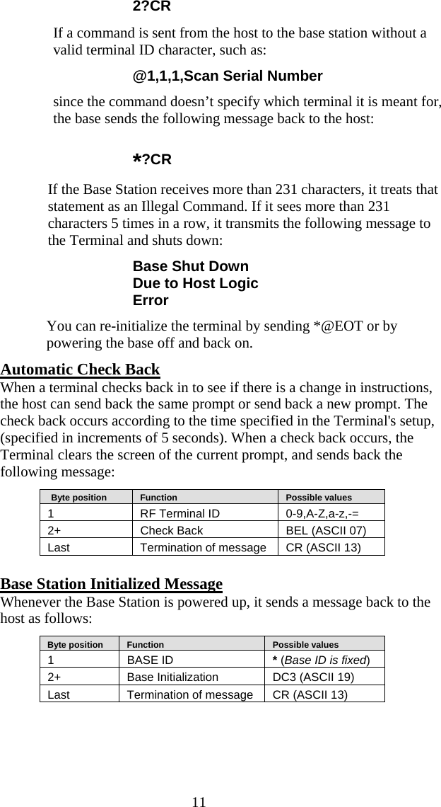  11 2?CR   If a command is sent from the host to the base station without a valid terminal ID character, such as: @1,1,1,Scan Serial Number since the command doesn’t specify which terminal it is meant for, the base sends the following message back to the host: *?CR   If the Base Station receives more than 231 characters, it treats that statement as an Illegal Command. If it sees more than 231 characters 5 times in a row, it transmits the following message to the Terminal and shuts down:  Base Shut Down Due to Host Logic Error You can re-initialize the terminal by sending *@EOT or by powering the base off and back on. Automatic Check Back  When a terminal checks back in to see if there is a change in instructions, the host can send back the same prompt or send back a new prompt. The check back occurs according to the time specified in the Terminal&apos;s setup, (specified in increments of 5 seconds). When a check back occurs, the Terminal clears the screen of the current prompt, and sends back the following message:    Byte position      Function      Possible values 1  RF Terminal ID  0-9,A-Z,a-z,-= 2+   Check Back  BEL (ASCII 07) Last  Termination of message  CR (ASCII 13)  Base Station Initialized Message Whenever the Base Station is powered up, it sends a message back to the host as follows:    Byte position      Function      Possible values 1 BASE ID  * (Base ID is fixed) 2+   Base Initialization  DC3 (ASCII 19) Last  Termination of message  CR (ASCII 13)  