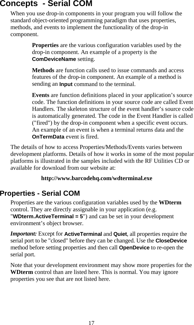  17 Concepts  - Serial COM When you use drop-in components in your program you will follow the standard object-oriented programming paradigm that uses properties, methods, and events to implement the functionality of the drop-in component.   Properties are the various configuration variables used by the drop-in component. An example of a property is the ComDeviceName setting.   Methods are function calls used to issue commands and access features of the drop-in component. An example of a method is sending an Input command to the terminal.   Events are function definitions placed in your application’s source code. The function definitions in your source code are called Event Handlers. The skeleton structure of the event handler’s source code is automatically generated. The code in the Event Handler is called (&quot;fired&quot;) by the drop-in component when a specific event occurs. An example of an event is when a terminal returns data and the OnTermData event is fired. The details of how to access Properties/Methods/Events varies between development platforms. Details of how it works in some of the most popular platforms is illustrated in the samples included with the RF Utilities CD or available for download from our website at: http://www.barcodehq.com/wdterminal.exe Properties - Serial COM Properties are the various configuration variables used by the WDterm control. They are directly assignable in your application (e.g. &quot;WDterm.ActiveTerminal = 5&quot;) and can be set in your development environment’s object browser. Important: Except for ActiveTerminal and Quiet, all properties require the serial port to be &quot;closed&quot; before they can be changed. Use the CloseDevice method before setting properties and then call OpenDevice to re-open the serial port.   Note that your development environment may show more properties for the WDterm control than are listed here. This is normal. You may ignore properties you see that are not listed here. 