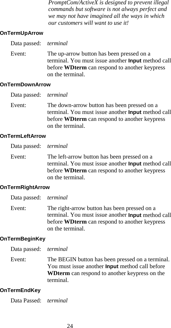  24    PromptCom/ActiveX is designed to prevent illegal commands but software is not always perfect and we may not have imagined all the ways in which our customers will want to use it! OnTermUpArrow  Data passed:  terminal Event:  The up-arrow button has been pressed on a terminal. You must issue another Input method call before WDterm can respond to another keypress on the terminal. OnTermDownArrow  Data passed:  terminal Event:  The down-arrow button has been pressed on a terminal. You must issue another Input method call before WDterm can respond to another keypress on the terminal. OnTermLeftArrow  Data passed:  terminal Event:  The left-arrow button has been pressed on a terminal. You must issue another Input method call before WDterm can respond to another keypress on the terminal. OnTermRightArrow  Data passed:  terminal Event:  The right-arrow button has been pressed on a terminal. You must issue another Input method call before WDterm can respond to another keypress on the terminal. OnTermBeginKey  Data passed:  terminal Event:  The BEGIN button has been pressed on a terminal. You must issue another Input method call before WDterm can respond to another keypress on the terminal. OnTermEndKey  Data Passed:  terminal 