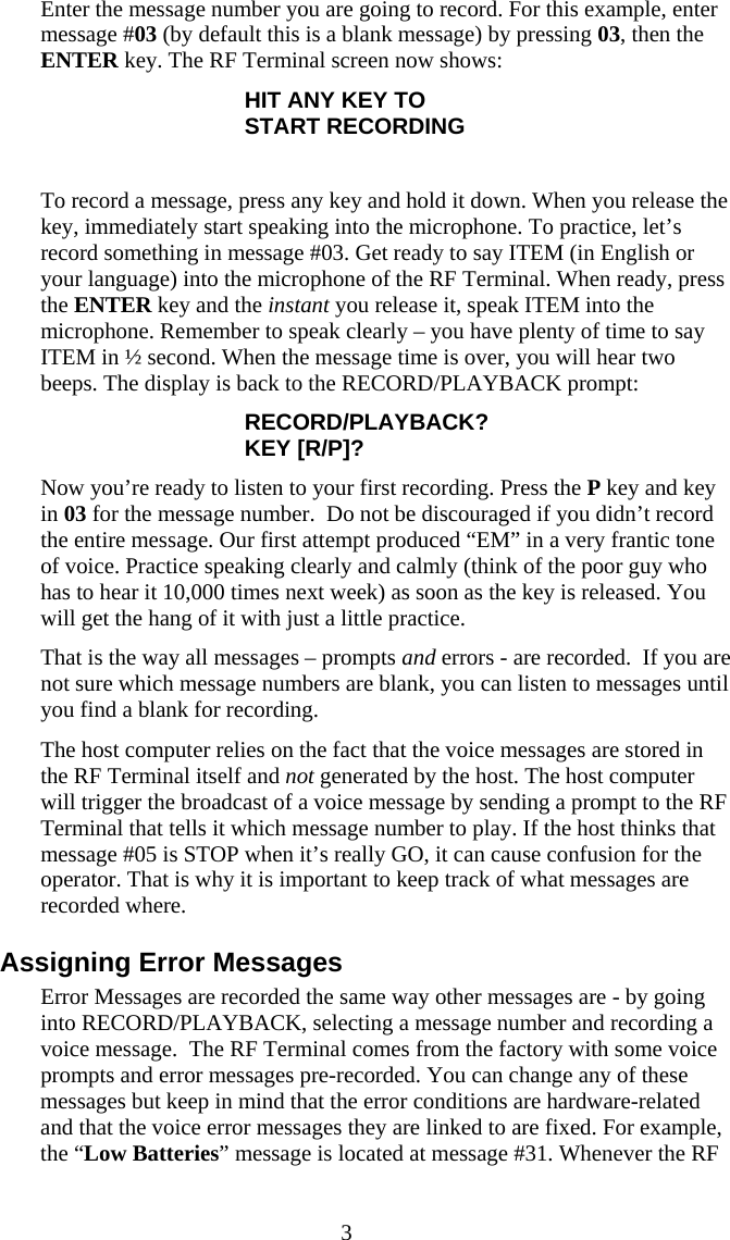  3 Enter the message number you are going to record. For this example, enter message #03 (by default this is a blank message) by pressing 03, then the ENTER key. The RF Terminal screen now shows: HIT ANY KEY TO START RECORDING  To record a message, press any key and hold it down. When you release the key, immediately start speaking into the microphone. To practice, let’s record something in message #03. Get ready to say ITEM (in English or your language) into the microphone of the RF Terminal. When ready, press the ENTER key and the instant you release it, speak ITEM into the microphone. Remember to speak clearly – you have plenty of time to say ITEM in ½ second. When the message time is over, you will hear two beeps. The display is back to the RECORD/PLAYBACK prompt: RECORD/PLAYBACK? KEY [R/P]? Now you’re ready to listen to your first recording. Press the P key and key in 03 for the message number.  Do not be discouraged if you didn’t record the entire message. Our first attempt produced “EM” in a very frantic tone of voice. Practice speaking clearly and calmly (think of the poor guy who has to hear it 10,000 times next week) as soon as the key is released. You will get the hang of it with just a little practice.  That is the way all messages – prompts and errors - are recorded.  If you are not sure which message numbers are blank, you can listen to messages until you find a blank for recording.  The host computer relies on the fact that the voice messages are stored in the RF Terminal itself and not generated by the host. The host computer will trigger the broadcast of a voice message by sending a prompt to the RF Terminal that tells it which message number to play. If the host thinks that message #05 is STOP when it’s really GO, it can cause confusion for the operator. That is why it is important to keep track of what messages are recorded where. Assigning Error Messages Error Messages are recorded the same way other messages are - by going into RECORD/PLAYBACK, selecting a message number and recording a voice message.  The RF Terminal comes from the factory with some voice prompts and error messages pre-recorded. You can change any of these messages but keep in mind that the error conditions are hardware-related and that the voice error messages they are linked to are fixed. For example, the “Low Batteries” message is located at message #31. Whenever the RF 