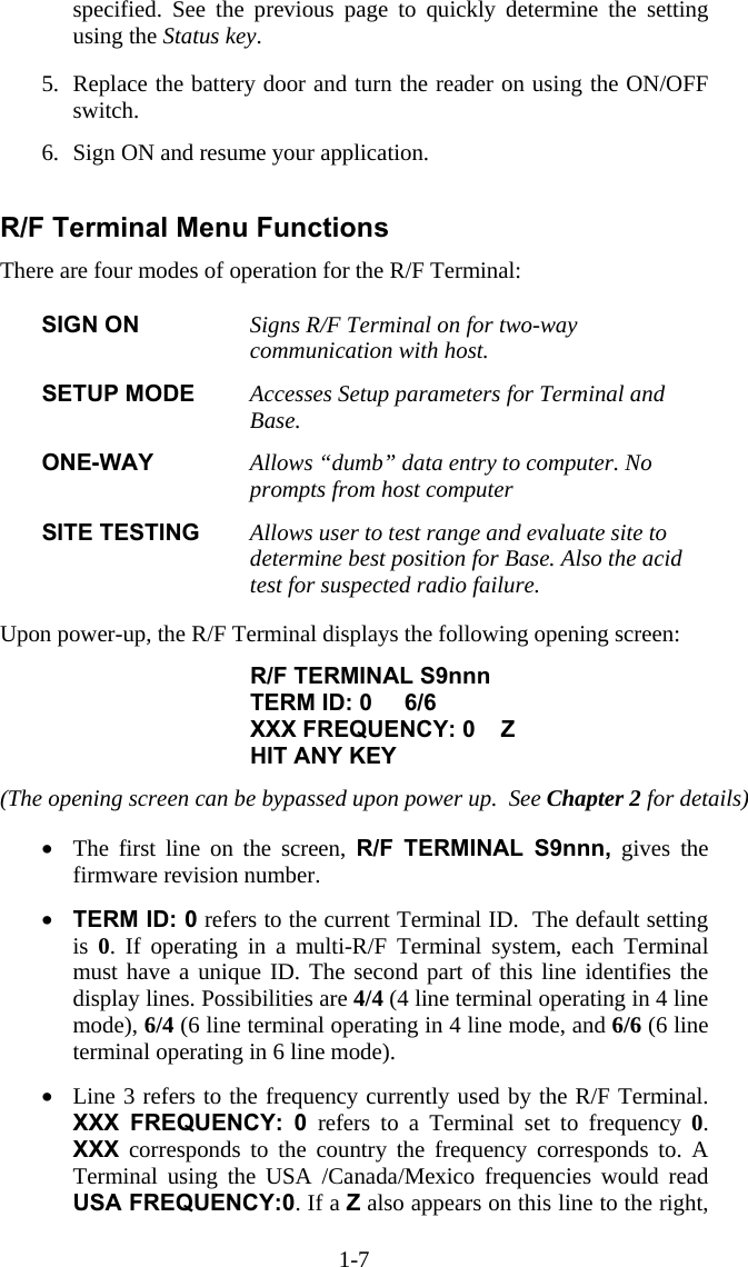 1-7 specified. See the previous page to quickly determine the setting using the Status key.  5.  Replace the battery door and turn the reader on using the ON/OFF switch.   6.  Sign ON and resume your application.  R/F Terminal Menu Functions There are four modes of operation for the R/F Terminal:  SIGN ON  Signs R/F Terminal on for two-way communication with host.    SETUP MODE  Accesses Setup parameters for Terminal and Base.  ONE-WAY  Allows &ldquo;dumb&rdquo; data entry to computer. No prompts from host computer  SITE TESTING  Allows user to test range and evaluate site to determine best position for Base. Also the acid test for suspected radio failure.   Upon power-up, the R/F Terminal displays the following opening screen:  R/F TERMINAL S9nnn TERM ID: 0     6/6 XXX FREQUENCY: 0    Z HIT ANY KEY  (The opening screen can be bypassed upon power up.  See Chapter 2 for details)  &bull;  The first line on the screen, R/F TERMINAL S9nnn, gives the firmware revision number.   &bull;  TERM ID: 0 refers to the current Terminal ID.  The default setting is  0. If operating in a multi-R/F Terminal system, each Terminal must have a unique ID. The second part of this line identifies the display lines. Possibilities are 4/4 (4 line terminal operating in 4 line mode), 6/4 (6 line terminal operating in 4 line mode, and 6/6 (6 line terminal operating in 6 line mode).  &bull;  Line 3 refers to the frequency currently used by the R/F Terminal. XXX FREQUENCY: 0 refers to a Terminal set to frequency 0. XXX corresponds to the country the frequency corresponds to. A Terminal using the USA /Canada/Mexico frequencies would read USA FREQUENCY:0. If a Z also appears on this line to the right, 