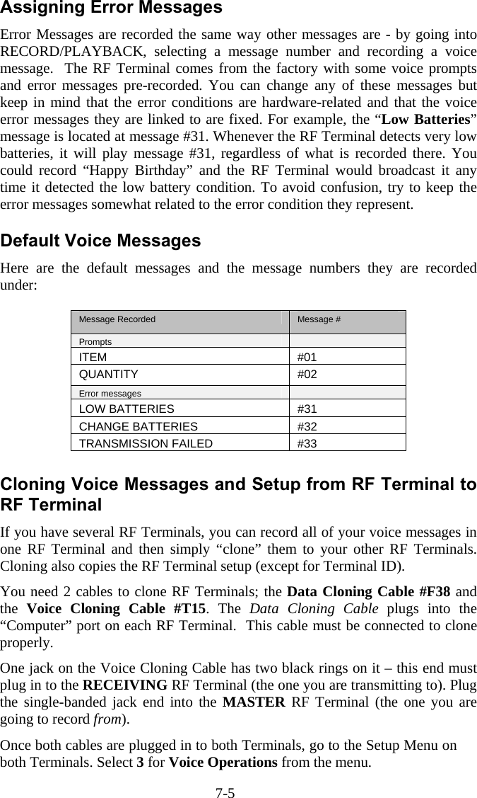 7-5 Assigning Error Messages Error Messages are recorded the same way other messages are - by going into RECORD/PLAYBACK, selecting a message number and recording a voice message.  The RF Terminal comes from the factory with some voice prompts and error messages pre-recorded. You can change any of these messages but keep in mind that the error conditions are hardware-related and that the voice error messages they are linked to are fixed. For example, the &ldquo;Low Batteries&rdquo; message is located at message #31. Whenever the RF Terminal detects very low batteries, it will play message #31, regardless of what is recorded there. You could record &ldquo;Happy Birthday&rdquo; and the RF Terminal would broadcast it any time it detected the low battery condition. To avoid confusion, try to keep the error messages somewhat related to the error condition they represent.   Default Voice Messages Here are the default messages and the message numbers they are recorded under:  Message Recorded  Message # Prompts   ITEM #01 QUANTITY #02 Error messages   LOW BATTERIES  #31 CHANGE BATTERIES  #32 TRANSMISSION FAILED  #33  Cloning Voice Messages and Setup from RF Terminal to RF Terminal If you have several RF Terminals, you can record all of your voice messages in one RF Terminal and then simply &ldquo;clone&rdquo; them to your other RF Terminals.  Cloning also copies the RF Terminal setup (except for Terminal ID).  You need 2 cables to clone RF Terminals; the Data Cloning Cable #F38 and the  Voice Cloning Cable #T15. The Data Cloning Cable plugs into the &ldquo;Computer&rdquo; port on each RF Terminal.  This cable must be connected to clone properly. One jack on the Voice Cloning Cable has two black rings on it &ndash; this end must plug in to the RECEIVING RF Terminal (the one you are transmitting to). Plug the single-banded jack end into the MASTER RF Terminal (the one you are going to record from). Once both cables are plugged in to both Terminals, go to the Setup Menu on both Terminals. Select 3 for Voice Operations from the menu. 