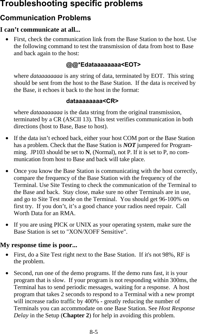 8-5 Troubleshooting specific problems Communication Problems  I can&rsquo;t communicate at all... &bull;  First, check the communication link from the Base Station to the host. Use the following command to test the transmission of data from host to Base and back again to the host:  @@*Edataaaaaaaa<EOT>  where dataaaaaaaa is any string of data, terminated by EOT.  This string should be sent from the host to the Base Station.  If the data is received by the Base, it echoes it back to the host in the format:  dataaaaaaaa<CR>  where dataaaaaaaa is the data string from the original transmission, terminated by a CR (ASCII 13). This test verifies communication in both directions (host to Base, Base to host).  &bull;  If the data isn&rsquo;t echoed back, either your host COM port or the Base Station has a problem. Check that the Base Station is NOT jumpered for Program-ming.  JP103 should be set to N, (Normal), not P. If it is set to P, no com-munication from host to Base and back will take place.  &bull;  Once you know the Base Station is communicating with the host correctly, compare the frequency of the Base Station with the frequency of the Terminal. Use Site Testing to check the communication of the Terminal to the Base and back.  Stay close, make sure no other Terminals are in use, and go to Site Test mode on the Terminal.  You should get 96-100% on first try.  If you don&rsquo;t, it&rsquo;s a good chance your radios need repair.  Call Worth Data for an RMA.  &bull;  If you are using PICK or UNIX as your operating system, make sure the Base Station is set to "XON/XOFF Sensitive".  My response time is poor... &bull;  First, do a Site Test right next to the Base Station.  If it's not 98%, RF is the problem.  &bull;  Second, run one of the demo programs. If the demo runs fast, it is your program that is slow.  If your program is not responding within 300ms, the Terminal has to send periodic messages, waiting for a response.  A host program that takes 2 seconds to respond to a Terminal with a new prompt will increase radio traffic by 400% - greatly reducing the number of Terminals you can accommodate on one Base Station. See Host Response Delay in the Setup (Chapter 2) for help in avoiding this problem. 