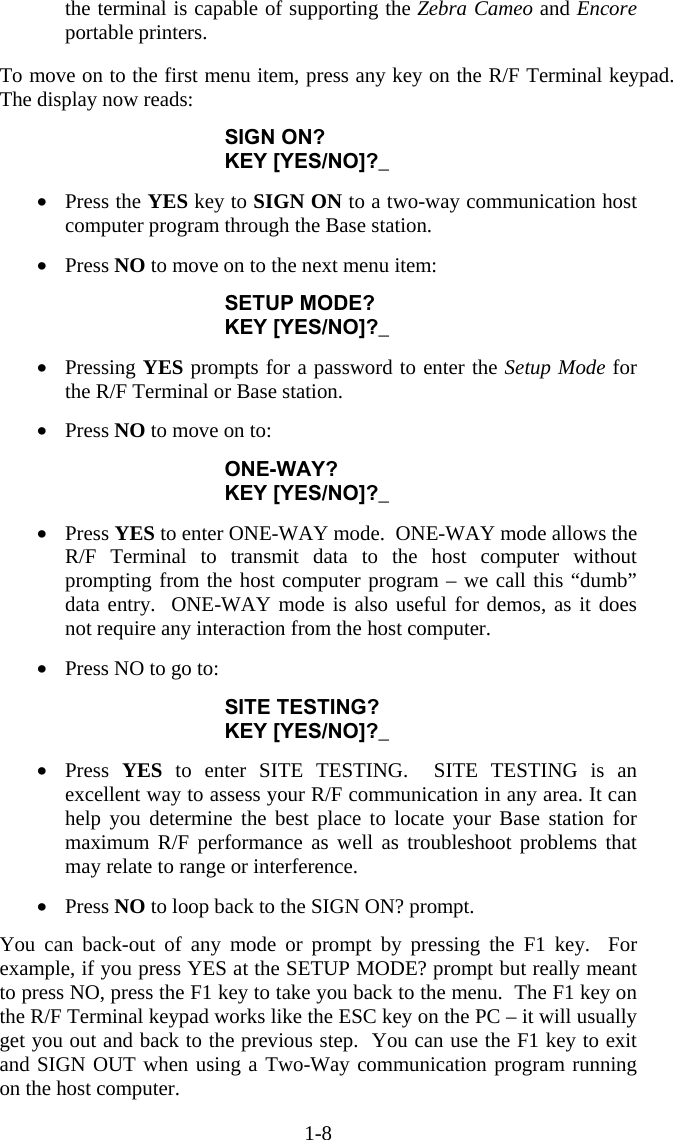 1-8 the terminal is capable of supporting the Zebra Cameo and Encore portable printers.   To move on to the first menu item, press any key on the R/F Terminal keypad.  The display now reads:  SIGN ON? KEY [YES/NO]?_  &bull;  Press the YES key to SIGN ON to a two-way communication host computer program through the Base station.  &bull;  Press NO to move on to the next menu item:  SETUP MODE? KEY [YES/NO]?_  &bull;  Pressing YES prompts for a password to enter the Setup Mode for the R/F Terminal or Base station.  &bull;  Press NO to move on to:  ONE-WAY? KEY [YES/NO]?_  &bull;  Press YES to enter ONE-WAY mode.  ONE-WAY mode allows the R/F Terminal to transmit data to the host computer without prompting from the host computer program &ndash; we call this &ldquo;dumb&rdquo; data entry.  ONE-WAY mode is also useful for demos, as it does not require any interaction from the host computer.  &bull;  Press NO to go to:  SITE TESTING? KEY [YES/NO]?_  &bull;  Press  YES to enter SITE TESTING.  SITE TESTING is an excellent way to assess your R/F communication in any area. It can help you determine the best place to locate your Base station for maximum R/F performance as well as troubleshoot problems that may relate to range or interference.  &bull;  Press NO to loop back to the SIGN ON? prompt.  You can back-out of any mode or prompt by pressing the F1 key.  For example, if you press YES at the SETUP MODE? prompt but really meant to press NO, press the F1 key to take you back to the menu.  The F1 key on the R/F Terminal keypad works like the ESC key on the PC &ndash; it will usually get you out and back to the previous step.  You can use the F1 key to exit and SIGN OUT when using a Two-Way communication program running on the host computer. 