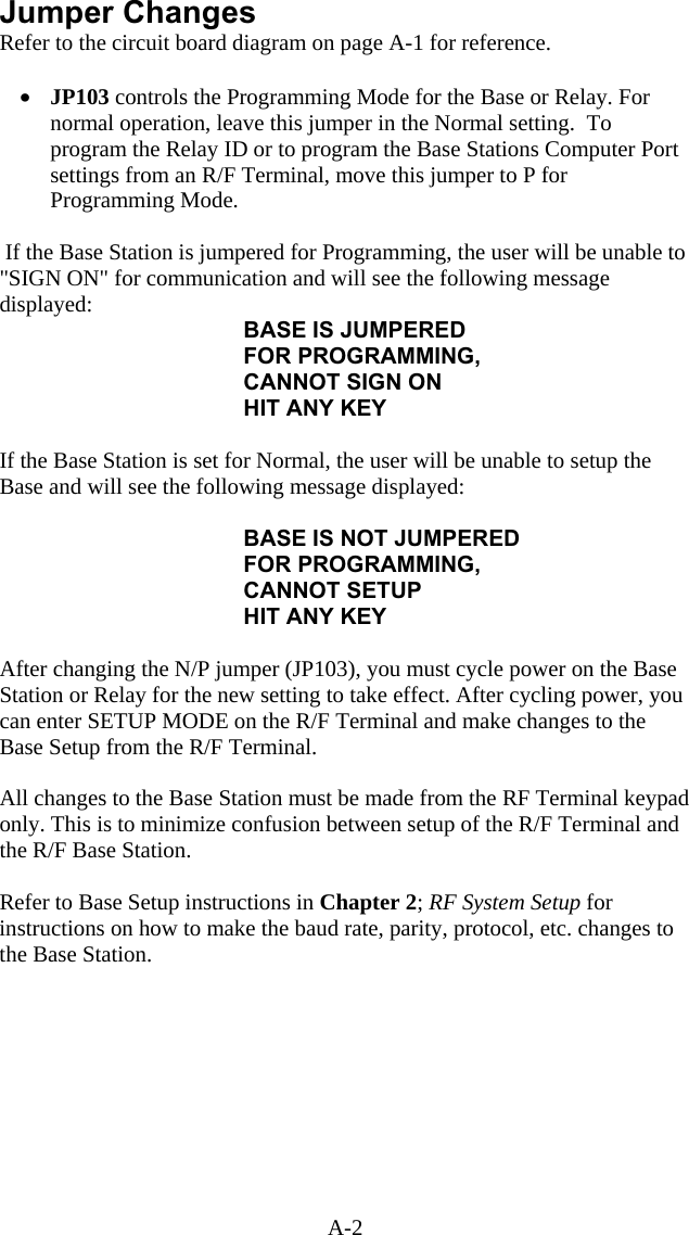 A-2 Jumper Changes Refer to the circuit board diagram on page A-1 for reference.  &bull;  JP103 controls the Programming Mode for the Base or Relay. For normal operation, leave this jumper in the Normal setting.  To program the Relay ID or to program the Base Stations Computer Port settings from an R/F Terminal, move this jumper to P for Programming Mode.    If the Base Station is jumpered for Programming, the user will be unable to "SIGN ON" for communication and will see the following message displayed: BASE IS JUMPERED FOR PROGRAMMING, CANNOT SIGN ON HIT ANY KEY   If the Base Station is set for Normal, the user will be unable to setup the Base and will see the following message displayed:  BASE IS NOT JUMPERED  FOR PROGRAMMING, CANNOT SETUP HIT ANY KEY  After changing the N/P jumper (JP103), you must cycle power on the Base Station or Relay for the new setting to take effect. After cycling power, you can enter SETUP MODE on the R/F Terminal and make changes to the Base Setup from the R/F Terminal.    All changes to the Base Station must be made from the RF Terminal keypad only. This is to minimize confusion between setup of the R/F Terminal and the R/F Base Station.   Refer to Base Setup instructions in Chapter 2; RF System Setup for instructions on how to make the baud rate, parity, protocol, etc. changes to the Base Station.  