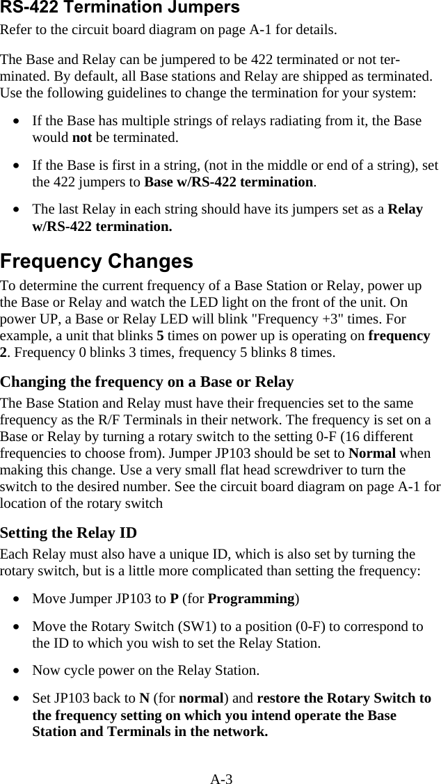 A-3 RS-422 Termination Jumpers Refer to the circuit board diagram on page A-1 for details.  The Base and Relay can be jumpered to be 422 terminated or not ter-minated. By default, all Base stations and Relay are shipped as terminated. Use the following guidelines to change the termination for your system:   &bull;  If the Base has multiple strings of relays radiating from it, the Base would not be terminated.  &bull;  If the Base is first in a string, (not in the middle or end of a string), set the 422 jumpers to Base w/RS-422 termination.   &bull;  The last Relay in each string should have its jumpers set as a Relay w/RS-422 termination.  Frequency Changes To determine the current frequency of a Base Station or Relay, power up the Base or Relay and watch the LED light on the front of the unit. On power UP, a Base or Relay LED will blink "Frequency +3" times. For example, a unit that blinks 5 times on power up is operating on frequency 2. Frequency 0 blinks 3 times, frequency 5 blinks 8 times.  Changing the frequency on a Base or Relay The Base Station and Relay must have their frequencies set to the same frequency as the R/F Terminals in their network. The frequency is set on a Base or Relay by turning a rotary switch to the setting 0-F (16 different frequencies to choose from). Jumper JP103 should be set to Normal when making this change. Use a very small flat head screwdriver to turn the switch to the desired number. See the circuit board diagram on page A-1 for location of the rotary switch  Setting the Relay ID Each Relay must also have a unique ID, which is also set by turning the rotary switch, but is a little more complicated than setting the frequency:  &bull;  Move Jumper JP103 to P (for Programming)   &bull;  Move the Rotary Switch (SW1) to a position (0-F) to correspond to the ID to which you wish to set the Relay Station.   &bull;  Now cycle power on the Relay Station.    &bull;  Set JP103 back to N (for normal) and restore the Rotary Switch to the frequency setting on which you intend operate the Base Station and Terminals in the network.  