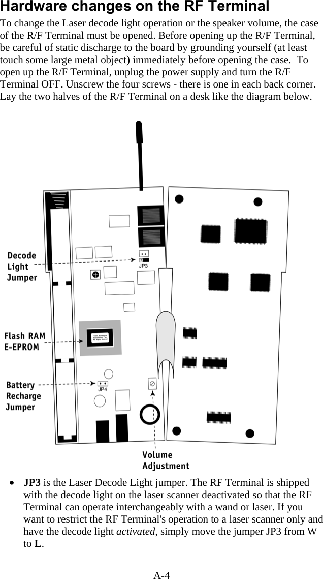 A-4 Hardware changes on the RF Terminal To change the Laser decode light operation or the speaker volume, the case of the R/F Terminal must be opened. Before opening up the R/F Terminal, be careful of static discharge to the board by grounding yourself (at least touch some large metal object) immediately before opening the case.  To open up the R/F Terminal, unplug the power supply and turn the R/F Terminal OFF. Unscrew the four screws - there is one in each back corner. Lay the two halves of the R/F Terminal on a desk like the diagram below.     &bull;  JP3 is the Laser Decode Light jumper. The RF Terminal is shipped with the decode light on the laser scanner deactivated so that the RF Terminal can operate interchangeably with a wand or laser. If you want to restrict the RF Terminal's operation to a laser scanner only and have the decode light activated, simply move the jumper JP3 from W to L.    