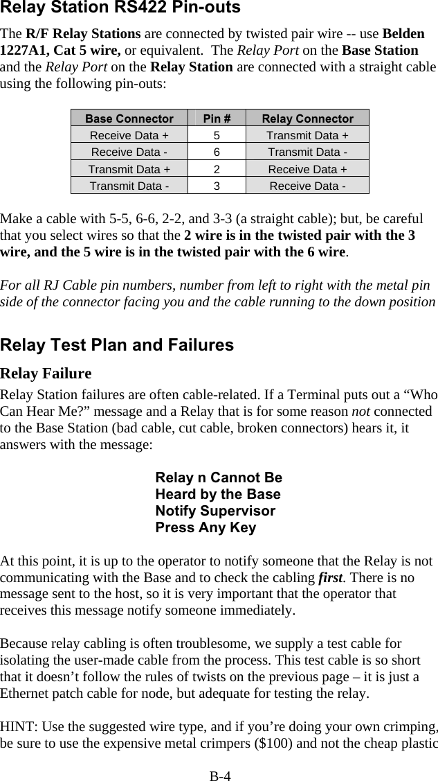 B-4 Relay Station RS422 Pin-outs The R/F Relay Stations are connected by twisted pair wire -- use Belden 1227A1, Cat 5 wire, or equivalent.  The Relay Port on the Base Station and the Relay Port on the Relay Station are connected with a straight cable  using the following pin-outs:  Base Connector  Pin #  Relay Connector Receive Data +  5  Transmit Data + Receive Data -  6  Transmit Data - Transmit Data +  2  Receive Data + Transmit Data -  3  Receive Data -              Make a cable with 5-5, 6-6, 2-2, and 3-3 (a straight cable); but, be careful that you select wires so that the 2 wire is in the twisted pair with the 3 wire, and the 5 wire is in the twisted pair with the 6 wire.  For all RJ Cable pin numbers, number from left to right with the metal pin side of the connector facing you and the cable running to the down position   Relay Test Plan and Failures Relay Failure Relay Station failures are often cable-related. If a Terminal puts out a &ldquo;Who Can Hear Me?&rdquo; message and a Relay that is for some reason not connected to the Base Station (bad cable, cut cable, broken connectors) hears it, it answers with the message:  Relay n Cannot Be Heard by the Base Notify Supervisor Press Any Key  At this point, it is up to the operator to notify someone that the Relay is not communicating with the Base and to check the cabling first. There is no message sent to the host, so it is very important that the operator that receives this message notify someone immediately.  Because relay cabling is often troublesome, we supply a test cable for isolating the user-made cable from the process. This test cable is so short that it doesn&rsquo;t follow the rules of twists on the previous page &ndash; it is just a Ethernet patch cable for node, but adequate for testing the relay.  HINT: Use the suggested wire type, and if you&rsquo;re doing your own crimping, be sure to use the expensive metal crimpers ($100) and not the cheap plastic 