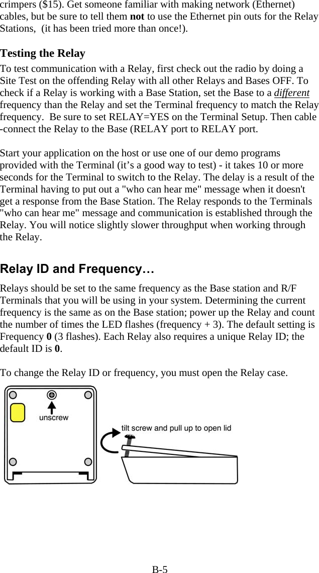 B-5 crimpers ($15). Get someone familiar with making network (Ethernet) cables, but be sure to tell them not to use the Ethernet pin outs for the Relay Stations,  (it has been tried more than once!).  Testing the Relay To test communication with a Relay, first check out the radio by doing a Site Test on the offending Relay with all other Relays and Bases OFF. To check if a Relay is working with a Base Station, set the Base to a different frequency than the Relay and set the Terminal frequency to match the Relay frequency.  Be sure to set RELAY=YES on the Terminal Setup. Then cable -connect the Relay to the Base (RELAY port to RELAY port.   Start your application on the host or use one of our demo programs provided with the Terminal (it&rsquo;s a good way to test) - it takes 10 or more seconds for the Terminal to switch to the Relay. The delay is a result of the Terminal having to put out a "who can hear me" message when it doesn't get a response from the Base Station. The Relay responds to the Terminals "who can hear me" message and communication is established through the Relay. You will notice slightly slower throughput when working through the Relay.  Relay ID and Frequency&hellip; Relays should be set to the same frequency as the Base station and R/F Terminals that you will be using in your system. Determining the current  frequency is the same as on the Base station; power up the Relay and count the number of times the LED flashes (frequency + 3). The default setting is Frequency 0 (3 flashes). Each Relay also requires a unique Relay ID; the default ID is 0.  To change the Relay ID or frequency, you must open the Relay case.   