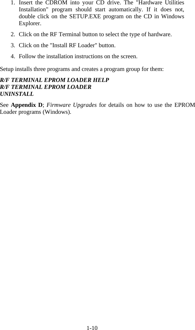 1-10 1. Insert the CDROM into your CD drive. The "Hardware Utilities Installation" program should start automatically. If it does not, double click on the SETUP.EXE program on the CD in Windows Explorer.  2.  Click on the RF Terminal button to select the type of hardware.  3.  Click on the "Install RF Loader" button.  4.  Follow the installation instructions on the screen.  Setup installs three programs and creates a program group for them:  R/F TERMINAL EPROM LOADER HELP R/F TERMINAL EPROM LOADER UNINSTALL  See Appendix D; Firmware Upgrades for details on how to use the EPROM Loader programs (Windows).      