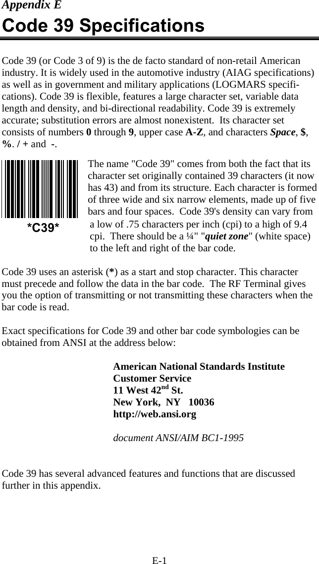 E-1 Appendix E Code 39 Specifications   Code 39 (or Code 3 of 9) is the de facto standard of non-retail American industry. It is widely used in the automotive industry (AIAG specifications) as well as in government and military applications (LOGMARS specifi-cations). Code 39 is flexible, features a large character set, variable data length and density, and bi-directional readability. Code 39 is extremely accurate; substitution errors are almost nonexistent.  Its character set consists of numbers 0 through 9, upper case A-Z, and characters Space, $, %. / + and  -.  The name "Code 39" comes from both the fact that its character set originally contained 39 characters (it now has 43) and from its structure. Each character is formed of three wide and six narrow elements, made up of five bars and four spaces.  Code 39's density can vary from a low of .75 characters per inch (cpi) to a high of 9.4 cpi.  There should be a &frac14;" "quiet zone" (white space) to the left and right of the bar code.   Code 39 uses an asterisk (*) as a start and stop character. This character must precede and follow the data in the bar code.  The RF Terminal gives you the option of transmitting or not transmitting these characters when the bar code is read.   Exact specifications for Code 39 and other bar code symbologies can be obtained from ANSI at the address below:  American National Standards Institute Customer Service 11 West 42nd St. New York,  NY   10036 http://web.ansi.org  document ANSI/AIM BC1-1995   Code 39 has several advanced features and functions that are discussed further in this appendix.  *C39* 
