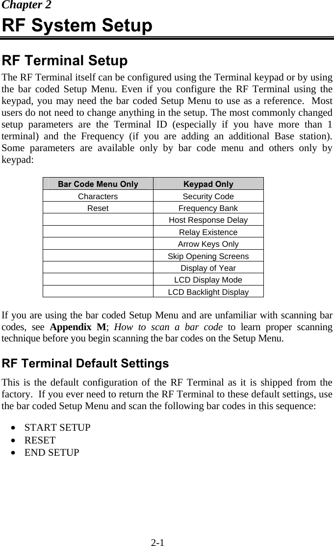 2-1 Chapter 2 RF System Setup  RF Terminal Setup The RF Terminal itself can be configured using the Terminal keypad or by using the bar coded Setup Menu. Even if you configure the RF Terminal using the keypad, you may need the bar coded Setup Menu to use as a reference.  Most users do not need to change anything in the setup. The most commonly changed setup parameters are the Terminal ID (especially if you have more than 1 terminal) and the Frequency (if you are adding an additional Base station).  Some parameters are available only by bar code menu and others only by keypad:  Bar Code Menu Only  Keypad Only Characters Security Code Reset Frequency Bank  Host Response Delay  Relay Existence   Arrow Keys Only   Skip Opening Screens  Display of Year   LCD Display Mode   LCD Backlight Display  If you are using the bar coded Setup Menu and are unfamiliar with scanning bar codes, see Appendix M;  How to scan a bar code to learn proper scanning technique before you begin scanning the bar codes on the Setup Menu.  RF Terminal Default Settings This is the default configuration of the RF Terminal as it is shipped from the factory.  If you ever need to return the RF Terminal to these default settings, use the bar coded Setup Menu and scan the following bar codes in this sequence:  &bull;  START SETUP &bull;  RESET &bull;  END SETUP   