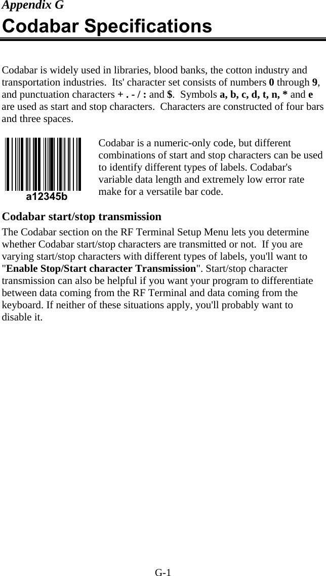 G-1  a12345b Appendix G Codabar Specifications  Codabar is widely used in libraries, blood banks, the cotton industry and transportation industries.  Its' character set consists of numbers 0 through 9, and punctuation characters + . - / : and $.  Symbols a, b, c, d, t, n, * and e are used as start and stop characters.  Characters are constructed of four bars and three spaces.  Codabar is a numeric-only code, but different combinations of start and stop characters can be used to identify different types of labels. Codabar's variable data length and extremely low error rate make for a versatile bar code.    Codabar start/stop transmission The Codabar section on the RF Terminal Setup Menu lets you determine whether Codabar start/stop characters are transmitted or not.  If you are varying start/stop characters with different types of labels, you'll want to "Enable Stop/Start character Transmission". Start/stop character transmission can also be helpful if you want your program to differentiate between data coming from the RF Terminal and data coming from the keyboard. If neither of these situations apply, you'll probably want to disable it. 