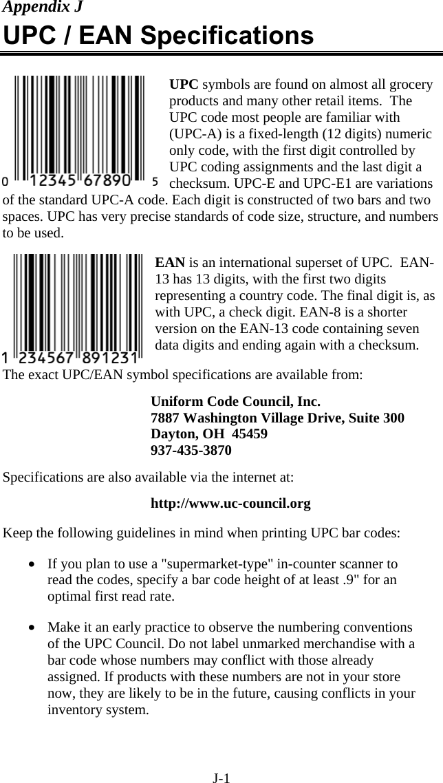 J-1 Appendix J UPC / EAN Specifications  UPC symbols are found on almost all grocery products and many other retail items.  The UPC code most people are familiar with (UPC-A) is a fixed-length (12 digits) numeric only code, with the first digit controlled by UPC coding assignments and the last digit a checksum. UPC-E and UPC-E1 are variations of the standard UPC-A code. Each digit is constructed of two bars and two spaces. UPC has very precise standards of code size, structure, and numbers to be used.   EAN is an international superset of UPC.  EAN-13 has 13 digits, with the first two digits representing a country code. The final digit is, as with UPC, a check digit. EAN-8 is a shorter version on the EAN-13 code containing seven data digits and ending again with a checksum.   The exact UPC/EAN symbol specifications are available from:  Uniform Code Council, Inc. 7887 Washington Village Drive, Suite 300 Dayton, OH  45459 937-435-3870   Specifications are also available via the internet at:    http://www.uc-council.org  Keep the following guidelines in mind when printing UPC bar codes:  &bull;  If you plan to use a "supermarket-type" in-counter scanner to read the codes, specify a bar code height of at least .9" for an optimal first read rate.  &bull;  Make it an early practice to observe the numbering conventions of the UPC Council. Do not label unmarked merchandise with a bar code whose numbers may conflict with those already assigned. If products with these numbers are not in your store now, they are likely to be in the future, causing conflicts in your inventory system.  