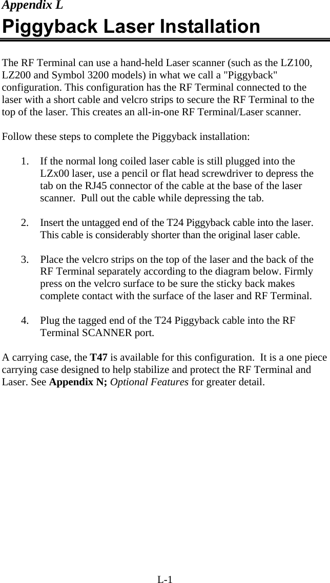 L-1 Appendix L Piggyback Laser Installation  The RF Terminal can use a hand-held Laser scanner (such as the LZ100, LZ200 and Symbol 3200 models) in what we call a "Piggyback" configuration. This configuration has the RF Terminal connected to the laser with a short cable and velcro strips to secure the RF Terminal to the top of the laser. This creates an all-in-one RF Terminal/Laser scanner.   Follow these steps to complete the Piggyback installation:  1.  If the normal long coiled laser cable is still plugged into the LZx00 laser, use a pencil or flat head screwdriver to depress the tab on the RJ45 connector of the cable at the base of the laser scanner.  Pull out the cable while depressing the tab.  2.  Insert the untagged end of the T24 Piggyback cable into the laser. This cable is considerably shorter than the original laser cable.  3.  Place the velcro strips on the top of the laser and the back of the RF Terminal separately according to the diagram below. Firmly press on the velcro surface to be sure the sticky back makes complete contact with the surface of the laser and RF Terminal.  4.  Plug the tagged end of the T24 Piggyback cable into the RF Terminal SCANNER port.  A carrying case, the T47 is available for this configuration.  It is a one piece carrying case designed to help stabilize and protect the RF Terminal and Laser. See Appendix N; Optional Features for greater detail.  