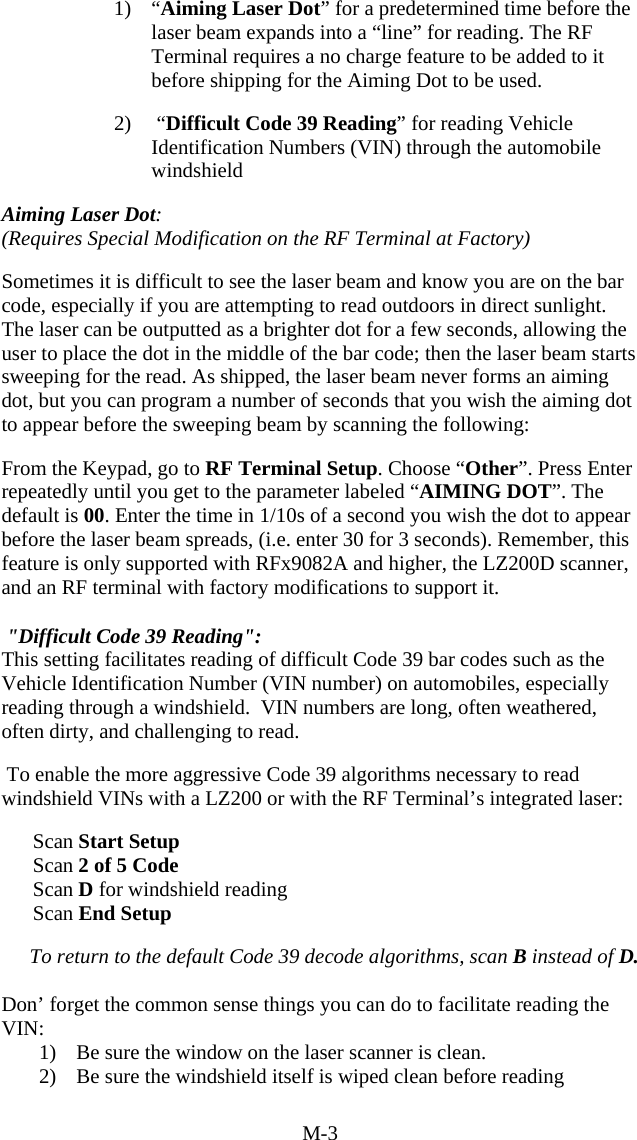 M-3 1) &ldquo;Aiming Laser Dot&rdquo; for a predetermined time before the laser beam expands into a &ldquo;line&rdquo; for reading. The RF Terminal requires a no charge feature to be added to it before shipping for the Aiming Dot to be used.  2)  &ldquo;Difficult Code 39 Reading&rdquo; for reading Vehicle Identification Numbers (VIN) through the automobile windshield  Aiming Laser Dot: (Requires Special Modification on the RF Terminal at Factory)   Sometimes it is difficult to see the laser beam and know you are on the bar code, especially if you are attempting to read outdoors in direct sunlight.  The laser can be outputted as a brighter dot for a few seconds, allowing the user to place the dot in the middle of the bar code; then the laser beam starts sweeping for the read. As shipped, the laser beam never forms an aiming dot, but you can program a number of seconds that you wish the aiming dot to appear before the sweeping beam by scanning the following:    From the Keypad, go to RF Terminal Setup. Choose &ldquo;Other&rdquo;. Press Enter repeatedly until you get to the parameter labeled &ldquo;AIMING DOT&rdquo;. The default is 00. Enter the time in 1/10s of a second you wish the dot to appear before the laser beam spreads, (i.e. enter 30 for 3 seconds). Remember, this feature is only supported with RFx9082A and higher, the LZ200D scanner, and an RF terminal with factory modifications to support it.   "Difficult Code 39 Reading":  This setting facilitates reading of difficult Code 39 bar codes such as the Vehicle Identification Number (VIN number) on automobiles, especially reading through a windshield.  VIN numbers are long, often weathered, often dirty, and challenging to read.   To enable the more aggressive Code 39 algorithms necessary to read windshield VINs with a LZ200 or with the RF Terminal&rsquo;s integrated laser:         Scan Start Setup           Scan 2 of 5 Code       Scan D for windshield reading       Scan End Setup  To return to the default Code 39 decode algorithms, scan B instead of D.  Don&rsquo; forget the common sense things you can do to facilitate reading the VIN: 1)  Be sure the window on the laser scanner is clean. 2)  Be sure the windshield itself is wiped clean before reading 