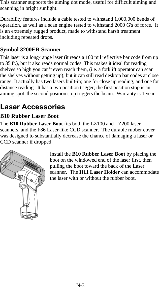 N-3 This scanner supports the aiming dot mode, useful for difficult aiming and scanning in bright sunlight.  Durability features include a cable tested to withstand 1,000,000 bends of operation, as well as a scan engine tested to withstand 2000 G's of force.  It is an extremely rugged product, made to withstand harsh treatment including repeated drops.  Symbol 3200ER Scanner This laser is a long-range laser (it reads a 100 mil reflective bar code from up to 35 ft.), but it also reads normal codes. This makes it ideal for reading shelves so high you can&rsquo;t even reach them, (i.e. a forklift operator can scan the shelves without getting up); but it can still read desktop bar codes at close range. It actually has two lasers built-in; one for close up reading, and one for distance reading.  It has a two position trigger; the first position stop is an aiming spot, the second position stop triggers the beam.  Warranty is 1 year.  Laser Accessories B10 Rubber Laser Boot The B10 Rubber Laser Boot fits both the LZ100 and LZ200 laser scanners, and the F86 Laser-like CCD scanner.  The durable rubber cover was designed to substantially decrease the chance of damaging a laser or CCD scanner if dropped.    Install the B10 Rubber Laser Boot by placing the boot on the windowed end of the laser first, then pulling the boot toward the back of the Laser scanner.  The H11 Laser Holder can accommodate the laser with or without the rubber boot.       