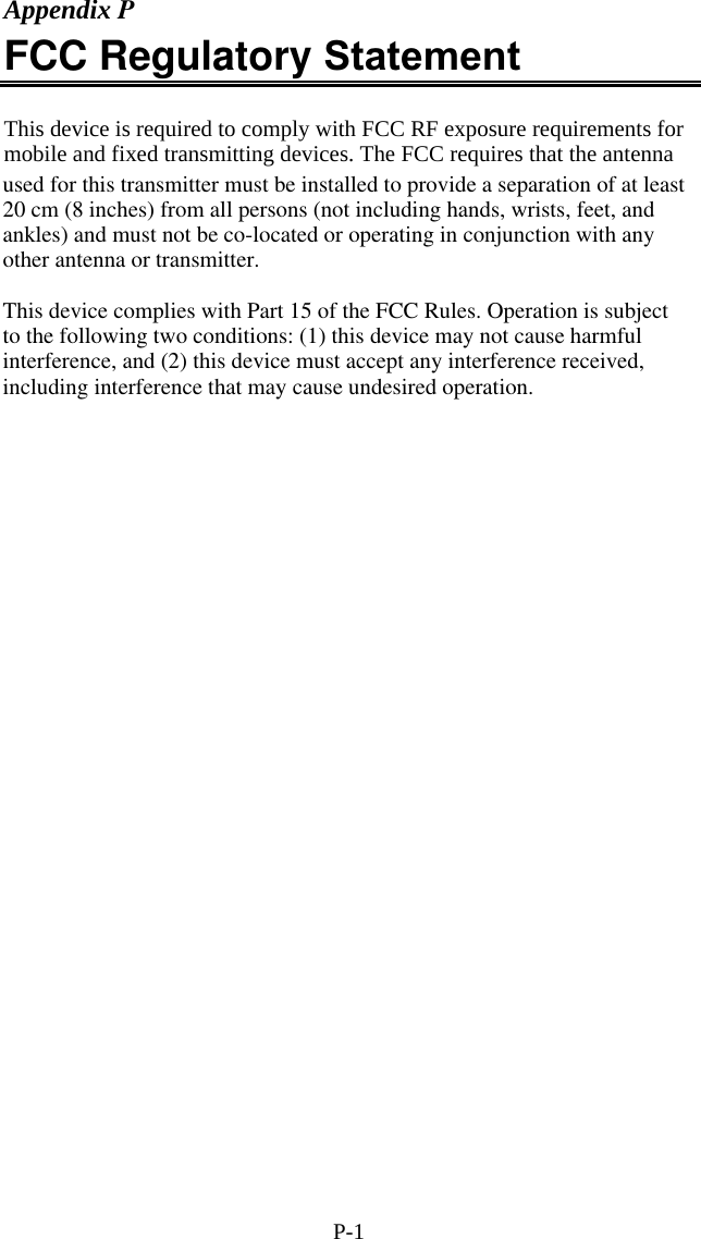 P-1 Appendix P FCC Regulatory Statement  This device is required to comply with FCC RF exposure requirements for mobile and fixed transmitting devices. The FCC requires that the antenna  char   hex  3 digit ASCII   char   hex  3 digit ASCII   char   hex  3 digit ASCII   char   hex  3 digit ASCII NUL  00  000  SP 20 032  @  40  064  &lsquo; 60 096 SOH  01  001  ! 21 033 A  41  065  a 61 097 STX  02  002  " 22 034 B  42  066  b 62 098 ETX  03  003  # 23 035 C  43  067  c 63 099 EOT  04  004  $ 24 036 D  44  068  d 64 100 ENQ  05  005  % 25 037  E  45  069  e 65 101 ACK  06  006  &amp; 26 038 F  46  070  f 66 102 BEL  07  007  ' 27 039 G  47  071  g 67 103 BS  08  008  ( 28 040 H  48  072  h 68 104 HT  09  009  ) 29 041 I  49  073  i 69 105 LF  0A  010  * 2A 042 J  4A  074  j 6A 106 VT  0B  011  + 2B 043 K  4B  075  k 6B 107 FF  0C  012  , 2C 044 L  4C  076  l 6C 108 CR  0D  013  - 2D 045 M  4D  077  m 6D 109 SO  0E  014  . 2E 046 N  4E  078  n 6E 110 SI  0F  015  / 2F 047 O  4F  079  o 6F 111 DLE  10  016  0 30 048 P  50  080  p 70 112 DC1  11  017  1 31 049 Q  51  081  q 71 113 DC2  12  018  2 32 050 R  52  082  r 72 114 DC3  13  019  3 33 051 S  53  083  s 73 115 DC4  14  020  4 34 052 T  54  084  t 74 116 NAK  15  021  5 35 053 U  55  085  u 75 117 SYN  16  022  6 36 054 V  56  086  v 76 118 ETB  17  023  7 37 055 W  57  087  w 77 119 CAN  18  024  8 38 056 X  58  088  x 78 120 EM  19  025  9 39 057 Y  59  089  y 79 121 SUB  1A  026  : 3A 058 Z  5A  090  z 7A 122 ESC  1B  027  ; 3B 059 [  5B  091  { 7B 123 FS  1C  028  < 3C 060  \  5C  092  | 7C 124 GS  1D  029  = 3D 061  ]  5D  093   }  7D  125 RS  1E  030  > 3E 062  ^  5E  094  ~ 7E 126 US  1F  031  ? 3F 063 _  5F  095  DEL 7F 127    Full ASCII Equivalent Table used for this transmitter must be installed to provide a separation of at least 20 cm (8 inches) from all persons (not including hands, wrists, feet, and ankles) and must not be co-located or operating in conjunction with any other antenna or transmitter.This device complies with Part 15 of the FCC Rules. Operation is subject to the following two conditions: (1) this device may not cause harmful interference, and (2) this device must accept any interference received, including interference that may cause undesired operation.