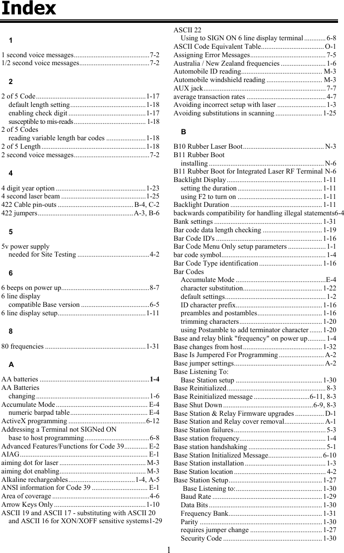 1 Index 1 1 second voice messages..........................................7-2 1/2 second voice messages.......................................7-2 2 2 of 5 Code.............................................................1-17 default length setting..........................................1-18 enabling check digit ...........................................1-17 susceptible to mis-reads........................................ 1-18 2 of 5 Codes reading variable length bar codes ......................1-18 2 of 5 Length ..........................................................1-18 2 second voice messages..........................................7-2 4 4 digit year option ..................................................1-23 4 second laser beam ...............................................1-25 422 Cable pin-outs .......................................... B-4, C-2 422 jumpers.....................................................A-3, B-6 5 5v power supply needed for Site Testing ........................................4-2 6 6 beeps on power up.................................................8-7 6 line display compatible Base version ......................................6-5 6 line display setup.................................................1-11 8 80 frequencies ........................................................1-31 A AA batteries .............................................................1-4 AA Batteries changing ...............................................................1-6 Accumulate Mode ................................................... E-4 numeric barpad table........................................... E-4 ActiveX programming ...........................................6-12 Addressing a Terminal not SIGNed ON base to host programming....................................6-8 Advanced Features/Functions for Code 39............. E-2 AIAG....................................................................... E-1 aiming dot for laser ................................................ M-3 aiming dot enabling................................................ M-3 Alkaline rechargeables.....................................1-4, A-5 ANSI information for Code 39 ............................... E-1 Area of coverage ......................................................4-6 Arrow Keys Only ...................................................1-10 ASCII 19 and ASCII 17 - substituting with ASCII 20 and ASCII 16 for XON/XOFF sensitive systems1-29   ASCII 22 Using to SIGN ON 6 line display terminal ............ 6-8 ASCII Code Equivalent Table................................... O-1 Assigning Error Messages.......................................... 7-5 Australia / New Zealand frequencies ......................... 1-6 Automobile ID reading............................................. M-3 Automobile windshield reading ............................... M-3 AUX jack.................................................................... 7-7 average transaction rates ............................................ 4-7 Avoiding incorrect setup with laser ...........................1-3 Avoiding substitutions in scanning .......................... 1-25 B B10 Rubber Laser Boot............................................. N-3 B11 Rubber Boot installing ................................................................ N-6 B11 Rubber Boot for Integrated Laser RF Terminal N-6 Backlight Display .....................................................1-11 setting the duration ............................................... 1-11 using F2 to turn on ............................................... 1-11 Backlight Duration ................................................... 1-11 backwards compatibility for handling illegal statements6-4 Bank settings ............................................................1-31 Bar code data length checking ................................. 1-19 Bar Code ID's ........................................................... 1-16 Bar Code Menu Only setup parameters ..................... 1-1 bar code symbol.......................................................... 1-4 Bar Code Type identification ................................... 1-16 Bar Codes Accumulate Mode ..................................................E-4 character substitution............................................ 1-22 default settings........................................................ 1-2 ID character prefix................................................ 1-16 preambles and postambles.................................... 1-16 trimming characters.............................................. 1-20 using Postamble to add terminator character .......1-20 Base and relay blink "frequency" on power up.......... 1-4 Base changes from host............................................ 1-32 Base Is Jumpered For Programming ......................... A-2 Base jumper settings.................................................. A-2 Base Listening To: Base Station setup ................................................1-30 Base Reinitialized....................................................... 8-3 Base Reinitialized message ...............................6-11, 8-3 Base Shut Down ..................................................6-9, 8-3 Base Station &amp; Relay Firmware upgrades ................ D-1 Base Station and Relay cover removal...................... A-1 Base Station failures................................................... 5-3 Base station frequency................................................ 1-4 Base station handshaking ........................................... 5-1 Base Station Initialized Message.............................. 6-10 Base Station installation ............................................. 1-3 Base Station location................................................... 4-2 Base Station Setup.................................................... 1-27 Base Listening to:................................................ 1-30 Baud Rate .............................................................1-29 Data Bits ............................................................... 1-30 Frequency Bank.................................................... 1-31 Parity .................................................................... 1-30 requires jumper change ........................................1-27 Security Code ....................................................... 1-30 