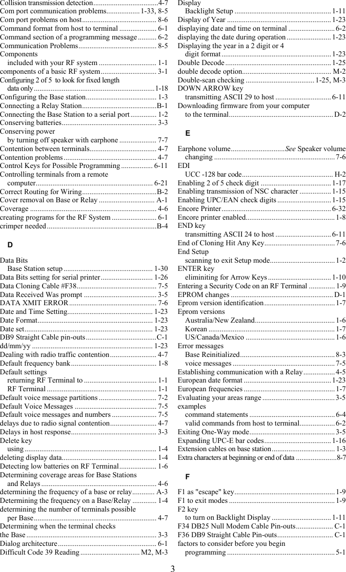 3 Collision transmission detection...................................4-7 Com port communication problems..................1-33, 8-5 Com port problems on host........................................ 8-6 Command format from host to terminal .................... 6-1 Command section of a programming message.......... 6-2 Communication Problems.......................................... 8-5 Components included with your RF system ............................... 1-1 components of a basic RF system.............................. 3-1 Configuring 2 of 5  to look for fixed length  data only.................................................................1-18 Configuring the Base station...................................... 1-3 Connecting a Relay Station........................................B-1 Connecting the Base Station to a serial port .............. 1-2 Conserving batteries................................................... 3-3 Conserving power by turning off speaker with earphone .................... 7-7 Contention between terminals.................................... 4-7 Contention problems .................................................. 4-7 Control Keys for Possible Programming ................. 6-11 Controlling terminals from a remote  computer............................................................... 6-21 Correct Routing for Wiring........................................B-2 Cover removal on Base or Relay .............................. A-1 Coverage .................................................................... 4-6 creating programs for the RF System ........................ 6-1 crimper needed...........................................................B-4 D Data Bits Base Station setup ................................................ 1-30 Data Bits setting for serial printer............................ 1-26 Data Cloning Cable #F38........................................... 7-5 Data Received Was prompt ....................................... 3-5 DATA XMIT ERROR ............................................... 7-6 Date and Time Setting.............................................. 1-23 Date Format.............................................................. 1-23 Date set..................................................................... 1-23 DB9 Straight Cable pin-outs......................................C-1 dd/mm/yy ................................................................. 1-23 Dealing with radio traffic contention......................... 4-7 Default frequency bank.............................................. 1-8 Default settings returning RF Terminal to ....................................... 1-1 RF Terminal ........................................................... 1-1 Default voice message partitions ............................... 7-2 Default Voice Messages ............................................ 7-5 Default voice messages and numbers ........................ 7-5 delays due to radio signal contention......................... 4-7 Delays in host response.............................................. 3-3 Delete key using ....................................................................... 1-4 deleting display data................................................... 1-4 Detecting low batteries on RF Terminal.................... 1-6 Determining coverage areas for Base Stations  and Relays .............................................................. 4-6 determining the frequency of a base or relay............ A-3 Determining the frequency on a Base/Relay ............. 1-4 determining the number of terminals possible  per Base.................................................................. 4-7 Determining when the terminal checks  the Base ...................................................................... 3-3 Dialog architecture..................................................... 6-1 Difficult Code 39 Reading ................................ M2, M-3 Display Backlight Setup .................................................... 1-11 Display of Year ........................................................ 1-23 displaying date and time on terminal .........................6-2 displaying the date during operation ........................ 1-23 Displaying the year in a 2 digit or 4  digit format ...........................................................1-23 Double Decode ......................................................... 1-25 double decode option................................................ M-2 Double-scan checking .....................................1-25, M-3 DOWN ARROW key transmitting ASCII 29 to host .............................. 6-11 Downloading firmware from your computer  to the terminal........................................................ D-2 E Earphone volume.............................See Speaker volume changing .................................................................7-6 EDI UCC -128 bar code................................................. H-2 Enabling 2 of 5 check digit ......................................1-17 Enabling transmission of NSC character ................. 1-15 Enabling UPC/EAN check digits ............................. 1-15 Encore Printer........................................................... 6-32 Encore printer enabled................................................ 1-8 END key transmitting ASCII 24 to host .............................. 6-11 End of Cloning Hit Any Key...................................... 7-6 End Setup scanning to exit Setup mode................................... 1-2 ENTER key eliminiting for Arrow Keys ..................................1-10 Entering a Security Code on an RF Terminal .............. 1-9 EPROM changes ....................................................... D-1 Eprom version identification...................................... 1-7 Eprom versions Australia/New Zealand........................................... 1-6 Korean .................................................................... 1-7 US/Canada/Mexico ................................................1-6 Error messages Base Reinitialized................................................... 8-3 voice messages ....................................................... 7-5 Establishing communication with a Relay................. 4-5 European date format ...............................................1-23 European frequencies ................................................. 1-7 Evaluating your areas range ....................................... 3-5 examples command statements ..............................................6-4 valid commands from host to terminal................... 6-2 Exiting One-Way mode.............................................. 3-5 Expanding UPC-E bar codes.................................... 1-16 Extension cables on base station.................................. 1-3 Extra characters at beginning or end of data ......................8-7 F F1 as "escape" key...................................................... 1-9 F1 to exit modes ......................................................... 1-9 F2 key to turn on Backlight Display ................................ 1-11 F34 DB25 Null Modem Cable Pin-outs.................... C-1 F36 DB9 Straight Cable Pin-outs.............................. C-1 factors to consider before you begin  programming ..........................................................5-1 