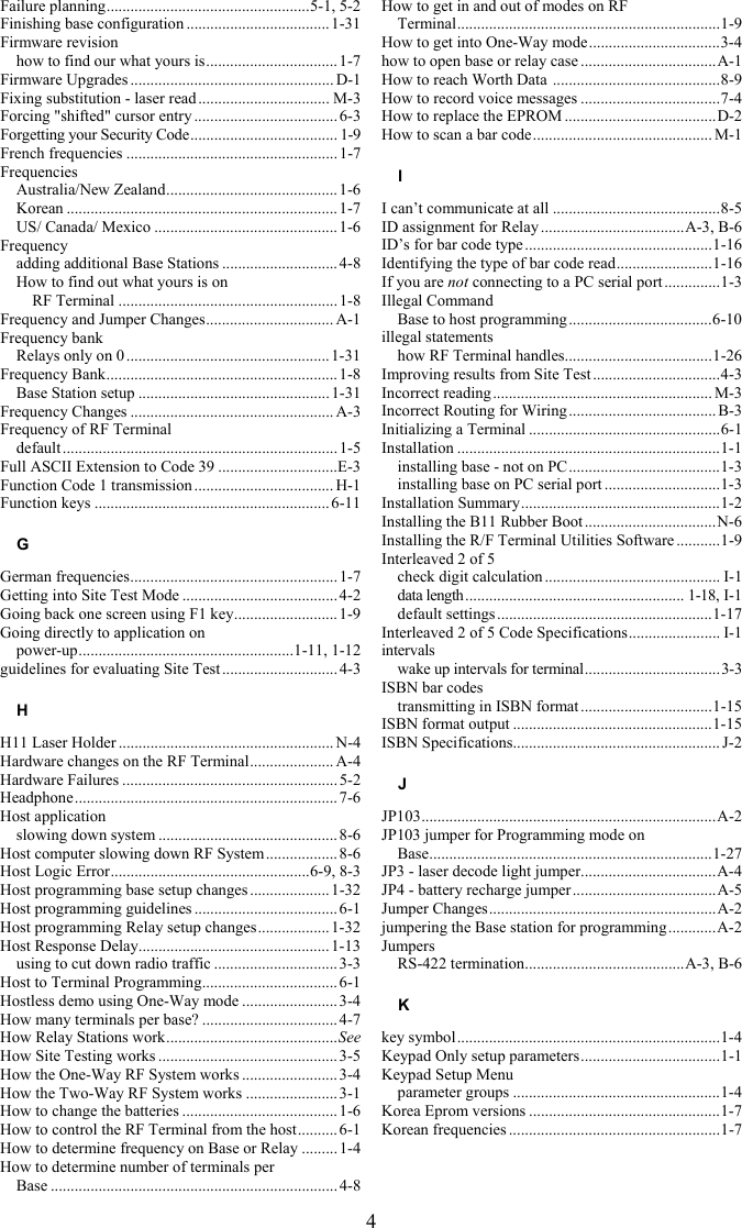 4 Failure planning...................................................5-1, 5-2 Finishing base configuration ....................................1-31 Firmware revision how to find our what yours is................................. 1-7 Firmware Upgrades ................................................... D-1 Fixing substitution - laser read ................................. M-3 Forcing "shifted" cursor entry .................................... 6-3 Forgetting your Security Code..................................... 1-9 French frequencies .....................................................1-7 Frequencies Australia/New Zealand........................................... 1-6 Korean .................................................................... 1-7 US/ Canada/ Mexico ..............................................1-6 Frequency adding additional Base Stations ............................. 4-8 How to find out what yours is on  RF Terminal .......................................................1-8 Frequency and Jumper Changes................................ A-1 Frequency bank Relays only on 0 ...................................................1-31 Frequency Bank.......................................................... 1-8 Base Station setup ................................................1-31 Frequency Changes ................................................... A-3 Frequency of RF Terminal default .....................................................................1-5 Full ASCII Extension to Code 39 ..............................E-3 Function Code 1 transmission ................................... H-1 Function keys ........................................................... 6-11 G German frequencies....................................................1-7 Getting into Site Test Mode .......................................4-2 Going back one screen using F1 key.......................... 1-9 Going directly to application on  power-up......................................................1-11, 1-12 guidelines for evaluating Site Test .............................4-3 H H11 Laser Holder ...................................................... N-4 Hardware changes on the RF Terminal..................... A-4 Hardware Failures ...................................................... 5-2 Headphone.................................................................. 7-6 Host application slowing down system ............................................. 8-6 Host computer slowing down RF System ..................8-6 Host Logic Error..................................................6-9, 8-3 Host programming base setup changes ....................1-32 Host programming guidelines .................................... 6-1 Host programming Relay setup changes..................1-32 Host Response Delay................................................ 1-13 using to cut down radio traffic ...............................3-3 Host to Terminal Programming.................................. 6-1 Hostless demo using One-Way mode ........................ 3-4 How many terminals per base? ..................................4-7 How Relay Stations work...........................................See How Site Testing works .............................................3-5 How the One-Way RF System works ........................ 3-4 How the Two-Way RF System works ....................... 3-1 How to change the batteries ....................................... 1-6 How to control the RF Terminal from the host.......... 6-1 How to determine frequency on Base or Relay .........1-4 How to determine number of terminals per  Base ........................................................................ 4-8 How to get in and out of modes on RF  Terminal..................................................................1-9 How to get into One-Way mode.................................3-4 how to open base or relay case ..................................A-1 How to reach Worth Data  ..........................................8-9 How to record voice messages ...................................7-4 How to replace the EPROM ......................................D-2 How to scan a bar code............................................. M-1 I I can&rsquo;t communicate at all ..........................................8-5 ID assignment for Relay ....................................A-3, B-6 ID&rsquo;s for bar code type ...............................................1-16 Identifying the type of bar code read........................1-16 If you are not connecting to a PC serial port ..............1-3 Illegal Command Base to host programming....................................6-10 illegal statements how RF Terminal handles.....................................1-26 Improving results from Site Test ................................4-3 Incorrect reading....................................................... M-3 Incorrect Routing for Wiring..................................... B-3 Initializing a Terminal ................................................6-1 Installation ..................................................................1-1 installing base - not on PC ......................................1-3 installing base on PC serial port .............................1-3 Installation Summary..................................................1-2 Installing the B11 Rubber Boot .................................N-6 Installing the R/F Terminal Utilities Software ...........1-9 Interleaved 2 of 5 check digit calculation ............................................ I-1 data length....................................................... 1-18, I-1 default settings......................................................1-17 Interleaved 2 of 5 Code Specifications....................... I-1 intervals wake up intervals for terminal..................................3-3 ISBN bar codes transmitting in ISBN format .................................1-15 ISBN format output ..................................................1-15 ISBN Specifications.................................................... J-2 J JP103..........................................................................A-2 JP103 jumper for Programming mode on  Base.......................................................................1-27 JP3 - laser decode light jumper..................................A-4 JP4 - battery recharge jumper....................................A-5 Jumper Changes.........................................................A-2 jumpering the Base station for programming ............A-2 Jumpers RS-422 termination........................................A-3, B-6 K key symbol..................................................................1-4 Keypad Only setup parameters...................................1-1 Keypad Setup Menu parameter groups ....................................................1-4 Korea Eprom versions ................................................1-7 Korean frequencies .....................................................1-7 