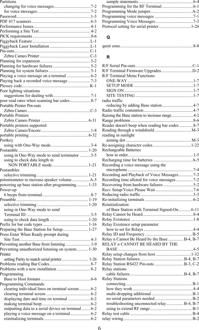 6 Partitions changing for voice messages.................................. 7-2 for voice messages.................................................. 7-2 Password..................................................................... 1-3 PDF 417 scanners....................................................... 6-3 Performance Issues..................................................... 4-1 Performing a Site Test................................................ 4-2 PICK requirements...................................................... 8-6 Piggyback Feature ......................................................L-1 Piggyback Laser Installation ......................................L-1 Pin-outs...................................................................... C-1 Zebra Cameo Printer ...............................................C-3 Planning for expansion............................................... 5-2 Planning for hardware failures ................................... 5-2 Planning for system failures .......................................5-1 Playing a voice message on a terminal ......................6-2 Playing back a recorded voice message .....................7-3 Plessey code............................................................... K-1 Poor lighting situations suggestions for dealing with................................... 7-1 poor read rates when scanning bar codes ...................8-7 Portable Printer Pin-outs Zebra Cameo ...........................................................C-3 Portable Printers Zebra Cameo Printer ............................................6-31 Portable printers supported Zebra Cameo/Encore.............................................. 1-8 portable printing ....................................................... 6-32 Portkey using with One-Way mode..................................... 3-4 Postamble .................................................................1-20 using in One-Way mode to send terminator .......... 3-5 using to check data length in  NON PORTABLE mode.................................. 1-21 Postambles selective trimming ................................................ 1-21 potentiometer to increase speaker volume ................ A-5 powering up base station after programming........... 1-33 Power-up 6 beeps from terminal............................................. 8-7 Preamble................................................................... 1-19 selective trimming ................................................ 1-20 using in One-Way mode to send  Terminal ID ............................................................ 3-5 using to check data length ....................................1-20 Prefix for bar code types ..........................................1-16 Preparing the Base Station for Setup........................ 1-27 Press Enter When Ready prompt during  Site Test.................................................................. 4-3 Preventing another Base from listening ....................... 1-9 Preventing unauthorized listening on system........... 1-30 Printer setting Parity to match serial printer......................... 1-26 Problems reading Bar Codes ......................................8-7 Problems with a new installation ...............................8-2 Programming Base to Host formats .............................................. 6-6 Programming Commands clearing individual lines on terminal screen........... 6-2 clearing terminal screen .........................................6-2 displaying date and time on terminal .....................6-2 making terminal beep ............................................. 6-2 outputting data to a serial device on terminal ........ 6-2 playing a voice message on a terminal...................6-2 reinitializing terminals............................................ 6-2 sample statements ...................................................6-4 Programming for the RF Terminal .............................6-1 Programming Mode jumper.......................................A-2 Programming voice messages ....................................7-1 Programming Voice Messages ...................................7-3 Protocol setting for serial printer ..............................1-26 Q quiet zone....................................................................8-8 R R/F Serial Pin-outs..................................................... C-1 R/F Terminal Firmware Upgrades.............................D-2 R/F Terminal Menu Functions ONE-WAY .............................................................1-7 SETUP MODE .......................................................1-7 SIGN ON ................................................................1-7 SITE TESTING ......................................................1-7 radio traffic reducing by adding Base station.............................4-7 Radio traffic contention ..............................................4-7 Raising the Base station to increase range....................4-2 Range problems ..........................................................8-6 Reader doesn't beep when reading bar codes .............8-7 Reading through a windshield .................................. M-3 reading in sunlight aiming dot ............................................................. M-3 Re-assigning character codes....................................1-22 Rechargeable Batteries how to order.............................................................1-5 Recharging time for batteries ....................................A-5 Recording a voice message using the  microphone .............................................................7-4 Recording and Playback of Voice Messages..............7-3 Recording time alloted for voice messages ................7-2 Recovering from hardware failures ............................5-2 Recv Setup/Voice Please Wait ...................................7-6 Reducing radio traffic .................................................3-3 Re-initailizing terminals .............................................6-2 Reinitialization of Base Station with Terminal Signed-On............6-11 Relay Cannot be Heard...............................................8-4 Relay Existence ..........................................................1-8 Relay Existence setup parameter how to set for Relays ..............................................4-4 Relay ID and Frequency ............................................B-5 Relay n Cannot Be Heard by the Base .............. B-4, B-7 RELAY n CANNOT BE HEARD BY THE  BASE ......................................................................4-5 Relay setup changes from host .................................1-32 Relay Station failures......................................... B-4, B-7 Relay Station RS422 Pin-outs ...........................B-3, C-2 Relay stations cable failures.................................................. B-4, B-7 Relay Stations connecting.............................................................. B-1 how they work ........................................................4-4 multi-dropping additional ......................................B-1 no serial parameters needed................................... B-2 troubleshooting unconnected relay................B-4, B-7 using to extend RF range ....................................... B-1 Relay test cable ..........................................................B-4 relay wiring................................................................ B-2 