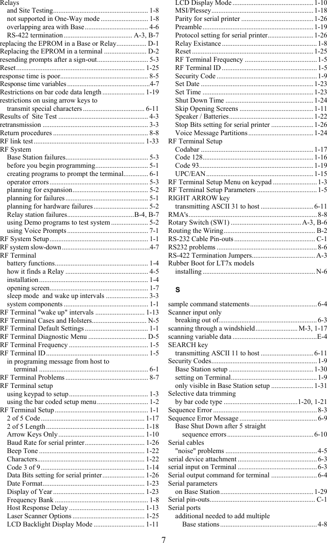 7 Relays and Site Testing...................................................... 1-8 not supported in One-Way mode ........................... 1-8 overlapping area with Base.................................... 4-6 RS-422 termination ....................................... A-3, B-7 replacing the EPROM in a Base or Relay................. D-1 Replacing the EPROM in a terminal ........................ D-2 resending prompts after a sign-out............................. 5-3 Reset......................................................................... 1-25 response time is poor.................................................. 8-5 Response time variables ...............................................4-7 Restrictions on bar code data length ........................ 1-19 restrictions on using arrow keys to  transmit special characters ................................... 6-11 Results of  Site Test ................................................... 4-3 retransmission ............................................................ 3-3 Return procedures ...................................................... 8-8 RF link test ............................................................... 1-33 RF System Base Station failures............................................... 5-3 before you begin programming.............................. 5-1 creating programs to prompt the terminal.............. 6-1 operator errors ........................................................ 5-3 planning for expansion........................................... 5-2 planning for failures ............................................... 5-1 planning for hardware failures ............................... 5-2 Relay station failures......................................B-4, B-7 using Demo programs to test system ..................... 5-2 using Voice Prompts .............................................. 7-1 RF System Setup........................................................ 1-1 RF system slow-down..................................................4-7 RF Terminal battery functions..................................................... 1-4 how it finds a Relay ............................................... 4-5 installation .............................................................. 1-4 opening screen........................................................ 1-7 sleep mode  and wake up intervals ........................ 3-3 system components ................................................ 1-1 RF Terminal "wake up" intervals ............................ 1-13 RF Terminal Cases and Holsters............................... N-5 RF Terminal Default Settings .................................... 1-1 RF Terminal Diagnostic Menu ................................. D-5 RF Terminal Frequency ............................................. 1-5 RF Terminal ID.......................................................... 1-5 in programing message from host to  terminal .............................................................. 6-1 RF Terminal Problems ............................................... 8-7 RF Terminal setup using keypad to setup............................................. 1-3 using the bar coded setup menu ............................. 1-2 RF Terminal Setup ..................................................... 1-1 2 of 5 Code........................................................... 1-17 2 of 5 Length ........................................................ 1-18 Arrow Keys Only ................................................. 1-10 Baud Rate for serial printer.................................. 1-26 Beep Tone ............................................................ 1-22 Characters............................................................. 1-22 Code 3 of 9........................................................... 1-14 Data Bits setting for serial printer........................ 1-26 Date Format.......................................................... 1-23 Display of Year .................................................... 1-23 Frequency Bank ..................................................... 1-8 Host Response Delay ........................................... 1-13 Laser Scanner Options ......................................... 1-25 LCD Backlight Display Mode ............................. 1-11 LCD Display Mode .............................................. 1-10 MSI/Plessey.......................................................... 1-18 Parity for serial printer .........................................1-26 Preamble............................................................... 1-19 Protocol setting for serial printer.......................... 1-26 Relay Existance ...................................................... 1-8 Reset ..................................................................... 1-25 RF Terminal Frequency .........................................1-5 RF Terminal ID ...................................................... 1-5 Security Code ......................................................... 1-9 Set Date ................................................................1-23 Set Time ...............................................................1-23 Shut Down Time ..................................................1-24 Skip Opening Screens ..........................................1-11 Speaker / Batteries................................................ 1-22 Stop Bits setting for serial printer ........................1-26 Voice Message Partitions ..................................... 1-24 RF Terminal Setup Codabar ................................................................ 1-17 Code 128............................................................... 1-16 Code 93................................................................. 1-19 UPC/EAN............................................................. 1-15 RF Terminal Setup Menu on keypad ......................... 1-3 RF Terminal Setup Parameters ..................................1-5 RIGHT ARROW key transmitting ASCII 31 to host .............................. 6-11 RMA's......................................................................... 8-8 Rotary Switch (SW1) ........................................ A-3, B-6 Routing the Wiring.................................................... B-2 RS-232 Cable Pin-outs .............................................. C-1 RS232 problems ......................................................... 8-6 RS-422 Termination Jumpers.................................... A-3 Rubber Boot for LT7x models installing ................................................................ N-6 S sample command statements...................................... 6-4 Scanner input only breaking out of........................................................ 6-3 scanning through a windshield........................ M-3, 1-17 scanning variable data ................................................E-4 SEARCH key transmitting ASCII 11 to host .............................. 6-11 Security Codes............................................................ 1-9 Base Station setup ................................................1-30 setting on Terminal................................................. 1-9 only visible in Base Station setup ........................ 1-31 Selective data trimming by bar code type ..........................................1-20, 1-21 Sequence Error ...........................................................8-3 Sequence Error Message ............................................ 6-9 Base Shut Down after 5 straight  sequence errors .................................................6-10 Serial cables "noise" problems .................................................... 4-5 serial device attachment .............................................6-3 serial input on Terminal .............................................6-3 Serial output command for terminal .......................... 6-4 Serial parameters on Base Station..................................................... 1-29 Serial pin-outs............................................................ C-1 Serial ports additional needed to add multiple  Base stations ....................................................... 4-8 