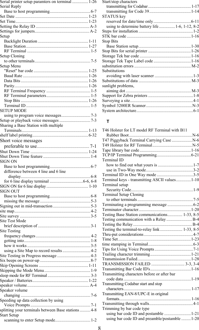 8 Serial printer setup paramters on terminal ............... 1-26 Serial Reply Base to host programming...................................... 6-7 Set Date ....................................................................1-23 Set Time.................................................................... 1-23 Setting the Relay ID .................................................. A-3 Settings for jumpers................................................... A-2 Setup Backlight Duration ...............................................1-11 Base Station.......................................................... 1-27 RF Terminal ...........................................................1-5 Setup Cloning to other terminals.................................................... 7-5 Setup Menu "Reset" bar code ................................................... 1-25 Baud Rate .............................................................1-26 Data Bits ...............................................................1-26 Parity..................................................................... 1-26 RF Terminal Frequency .........................................1-5 RF Terminal parameters.........................................1-5 Stop Bits ............................................................... 1-26 Terminal ID ............................................................ 1-5 SETUP MODE using to program voice messages........................... 7-3 Setup or playback voice messages ............................. 7-3 Sharing a Base Station with multiple  Terminals.............................................................. 1-13 shelf label printing.................................................... 6-32 Short voice messages preferable to use................................................. 7-1 Shut Down Time ......................................................1-24 Shut Down Time feature ............................................ 1-4 SIGN ON Base to host programming...................................... 6-7 difference between 4 line and 6 line   display................................................................. 6-8 for 6 line display terminal ...............................6-6, 6-8 SIGN ON for 6 line display ....................................... 1-10 SIGN OUT Base to host programming...................................... 6-8 missing the message ............................................... 5-3 Signing out in mid-transaction ................................... 5-3 site map....................................................................... 4-2 Site survey .................................................................. 3-5 Site Test Mode brief description of .................................................3-1 Site Testing frequency changes ................................................... 4-2 getting into.............................................................. 1-8 how it works ...........................................................3-5 using a Site Map to record results .......................... 4-2 Site Testing in Progress message ............................... 4-3 Six beeps on power-up ...............................................8-7 Skip Opening Screens ..............................................1-11 Skipping the Mode Menu ...........................................1-9 sleep mode for RF Terminal ........................................ 3-3 Speaker / Batteries.................................................... 1-22 speaker volume.......................................................... A-4 Speaker volume changing .................................................................7-6 Speeding up data collection by using  Voice Prompts ........................................................ 7-1 splitting your terminals between Base stations ..........4-8 Start Setup scanning to enter Setup mode................................. 1-2 Start/stop characters transmitting for Codabar........................................1-17 transmitting for Code 39.......................................1-14 STATUS key reserved for date/time only ...................................6-11 using to determine battery life ...............1-6, 1-12, 8-2 Steps for installation ...................................................1-2 STK bar code ............................................................1-16 Stop Bits Base Station setup.................................................1-30 Stop Bits for serial printer ........................................1-26 Storage Tek bar code ................................................1-16 Storage Tek Tape Label code ...................................1-16 substitution errors ..................................................... M-2 Substitutions avoiding with laser scanner ....................................1-3 Substitutions of data ................................................. M-3 sunlight problems, aiming dot ............................................................. M-3 Support for Zebra printers ..........................................1-8 Surveying a site...........................................................4-1 Symbol 3200ER Scanner...........................................N-3 System architecture.....................................................6-1 T T46 Holster for LT model RF Terminal with B11 Rubber Boot...........................................................N-6 T47 Piggyback Terminal Carrying Case ...................N-6 T49 Holster for RF Terminal.....................................N-5 Tape library bar code ................................................1-16 TCP/IP Terminal Programming................................6-21 Terminal ID how to find out what yours is .................................1-7 use in Two-Way mode............................................3-2 Terminal ID in One Way mode ..................................3-5 Terminal keys - transmitting ASCII values..............1-10 Terminal setup Security Code..........................................................1-9 Terminal Setup Cloning to other terminals ....................................................7-5 Terminating a programming message ........................6-2 Terminator character.................................................1-20 Testing Base Station communications.............. 1-33, 8-5 Testing communication with a Relay ........................ B-4 Testing the Relay ....................................................... B-4 Testing the terminal-to-relay link ..................... 1-33, 8-5 Thru-put considerations ..............................................4-7 Time Set....................................................................1-23 time stamping in Terminal..........................................6-3 Tips for Using Voice Prompts ....................................7-1 Trailing character trimming......................................1-21 Transmission Failed..................................................1-28 TRANSMISSION FAILED ............................... 3-3, 3-4 Transmitting Bar Code ID's......................................1-16 Transmitting characters before or after bar  code data ...............................................................1-19 Transmitting Codabar start and stop  characters...............................................................1-17 Transmitting EAN-8/UPC-E in original  formats...................................................................1-16 Transmitting through walls.........................................4-1 Trimming by bar code type using bar code ID and postamble .........................1-21 using bar code ID and preamble/postamble .........1-20 
