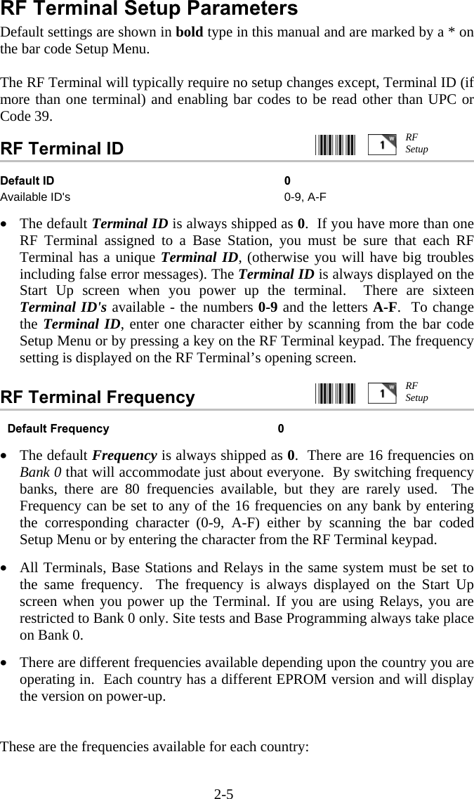 2-5 RF Terminal Setup Parameters Default settings are shown in bold type in this manual and are marked by a * on the bar code Setup Menu.  The RF Terminal will typically require no setup changes except, Terminal ID (if more than one terminal) and enabling bar codes to be read other than UPC or Code 39.  RF Terminal ID     Default ID  0 Available ID's  0-9, A-F   &bull;  The default Terminal ID is always shipped as 0.  If you have more than one RF Terminal assigned to a Base Station, you must be sure that each RF Terminal has a unique Terminal ID, (otherwise you will have big troubles including false error messages). The Terminal ID is always displayed on the Start Up screen when you power up the terminal.  There are sixteen Terminal ID's available - the numbers 0-9 and the letters A-F.  To change the Terminal ID, enter one character either by scanning from the bar code Setup Menu or by pressing a key on the RF Terminal keypad. The frequency setting is displayed on the RF Terminal&rsquo;s opening screen.  RF Terminal Frequency      Default Frequency  0  &bull;  The default Frequency is always shipped as 0.  There are 16 frequencies on Bank 0 that will accommodate just about everyone.  By switching frequency banks, there are 80 frequencies available, but they are rarely used.  The Frequency can be set to any of the 16 frequencies on any bank by entering the corresponding character (0-9, A-F) either by scanning the bar coded Setup Menu or by entering the character from the RF Terminal keypad.   &bull;  All Terminals, Base Stations and Relays in the same system must be set to the same frequency.  The frequency is always displayed on the Start Up screen when you power up the Terminal. If you are using Relays, you are restricted to Bank 0 only. Site tests and Base Programming always take place on Bank 0.  &bull;  There are different frequencies available depending upon the country you are operating in.  Each country has a different EPROM version and will display the version on power-up.    These are the frequencies available for each country:  RF Setup RF Setup 