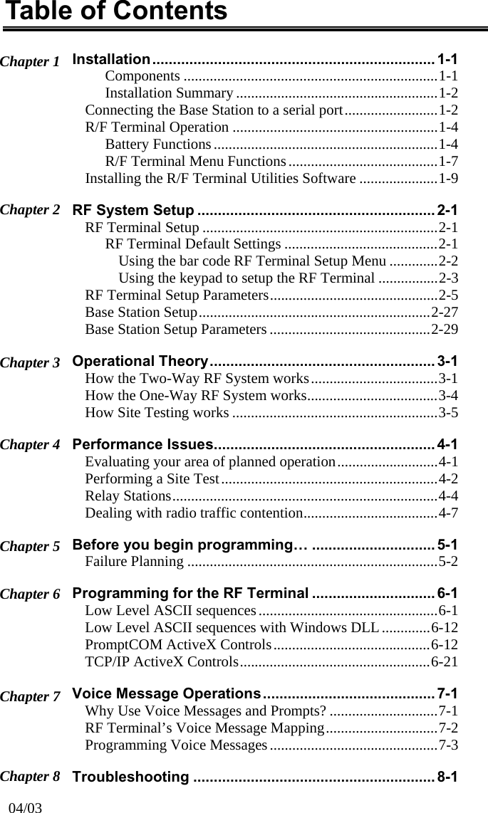 Table of Contents Installation..................................................................... 1-1 Chapter 1  Components ....................................................................1-1 Installation Summary ......................................................1-2 Connecting the Base Station to a serial port.........................1-2 R/F Terminal Operation .......................................................1-4 Battery Functions............................................................1-4 R/F Terminal Menu Functions........................................1-7 Installing the R/F Terminal Utilities Software .....................1-9 Chapter 2  RF System Setup .......................................................... 2-1 RF Terminal Setup ...............................................................2-1 RF Terminal Default Settings .........................................2-1 Using the bar code RF Terminal Setup Menu .............2-2 Using the keypad to setup the RF Terminal ................2-3 RF Terminal Setup Parameters.............................................2-5 Base Station Setup..............................................................2-27 Base Station Setup Parameters ...........................................2-29 Operational Theory....................................................... 3-1 Chapter 3  How the Two-Way RF System works..................................3-1 How the One-Way RF System works...................................3-4 How Site Testing works .......................................................3-5 Performance Issues...................................................... 4-1 Chapter 4  Evaluating your area of planned operation...........................4-1 Performing a Site Test..........................................................4-2 Relay Stations.......................................................................4-4 Dealing with radio traffic contention....................................4-7 Before you begin programming&hellip; .............................. 5-1 Chapter 5  Failure Planning ...................................................................5-2 Programming for the RF Terminal .............................. 6-1 Chapter 6  Low Level ASCII sequences................................................6-1 Low Level ASCII sequences with Windows DLL.............6-12 PromptCOM ActiveX Controls..........................................6-12 TCP/IP ActiveX Controls...................................................6-21 Voice Message Operations.......................................... 7-1 Chapter 7  Why Use Voice Messages and Prompts? .............................7-1 RF Terminal&rsquo;s Voice Message Mapping..............................7-2 Programming Voice Messages .............................................7-3 Chapter 8  Troubleshooting ...........................................................8-1 04/03 