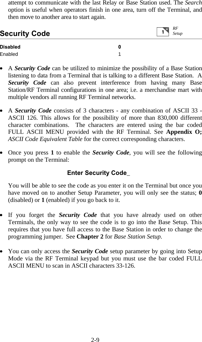 2-9 attempt to communicate with the last Relay or Base Station used. The Search option is useful when operators finish in one area, turn off the Terminal, and then move to another area to start again.          Security Code   Disabled 0 Enabled 1  &bull;  A Security Code can be utilized to minimize the possibility of a Base Station listening to data from a Terminal that is talking to a different Base Station.  A Security Code can also prevent interference from having many Base Station/RF Terminal configurations in one area; i.e. a merchandise mart with multiple vendors all running RF Terminal networks.  &bull;  A Security Code consists of 3 characters - any combination of ASCII 33 - ASCII 126. This allows for the possibility of more than 830,000 different character combinations.  The characters are entered using the bar coded FULL ASCII MENU provided with the RF Terminal. See Appendix O; ASCII Code Equivalent Table for the correct corresponding characters.  &bull;  Once you press 1 to enable the Security Code, you will see the following prompt on the Terminal:   Enter Security Code_  You will be able to see the code as you enter it on the Terminal but once you have moved on to another Setup Parameter, you will only see the status; 0 (disabled) or 1 (enabled) if you go back to it.    &bull;  If you forget the Security Code that you have already used on other Terminals, the only way to see the code is to go into the Base Setup. This requires that you have full access to the Base Station in order to change the programming jumper.  See Chapter 2 for Base Station Setup.  &bull;  You can only access the Security Code setup parameter by going into Setup Mode via the RF Terminal keypad but you must use the bar coded FULL ASCII MENU to scan in ASCII characters 33-126.  RF Setup 