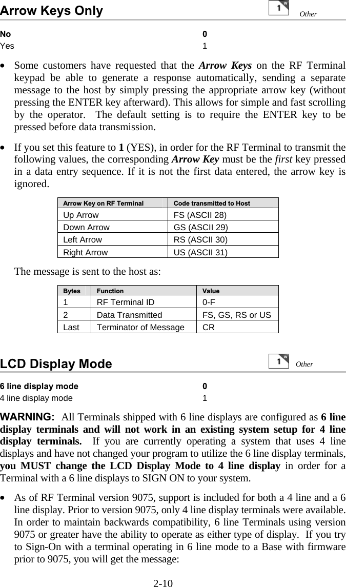 2-10 Arrow Keys Only     No 0 Yes 1  &bull;  Some customers have requested that the Arrow Keys on the RF Terminal keypad be able to generate a response automatically, sending a separate message to the host by simply pressing the appropriate arrow key (without pressing the ENTER key afterward). This allows for simple and fast scrolling by the operator.  The default setting is to require the ENTER key to be pressed before data transmission.  &bull;  If you set this feature to 1 (YES), in order for the RF Terminal to transmit the following values, the corresponding Arrow Key must be the first key pressed in a data entry sequence. If it is not the first data entered, the arrow key is ignored.  Arrow Key on RF Terminal  Code transmitted to Host Up Arrow  FS (ASCII 28) Down Arrow  GS (ASCII 29) Left Arrow  RS (ASCII 30) Right Arrow  US (ASCII 31)  The message is sent to the host as:  Bytes  Function  Value 1  RF Terminal ID  0-F 2  Data Transmitted   FS, GS, RS or US Last  Terminator of Message  CR   LCD Display Mode                    6 line display mode  0 4 line display mode  1  WARNING:  All Terminals shipped with 6 line displays are configured as 6 line display terminals and will not work in an existing system setup for 4 line display terminals.  If you are currently operating a system that uses 4 line displays and have not changed your program to utilize the 6 line display terminals, you MUST change the LCD Display Mode to 4 line display in order for a Terminal with a 6 line displays to SIGN ON to your system.   &bull;  As of RF Terminal version 9075, support is included for both a 4 line and a 6 line display. Prior to version 9075, only 4 line display terminals were available. In order to maintain backwards compatibility, 6 line Terminals using version 9075 or greater have the ability to operate as either type of display.  If you try to Sign-On with a terminal operating in 6 line mode to a Base with firmware prior to 9075, you will get the message: Other  Other 