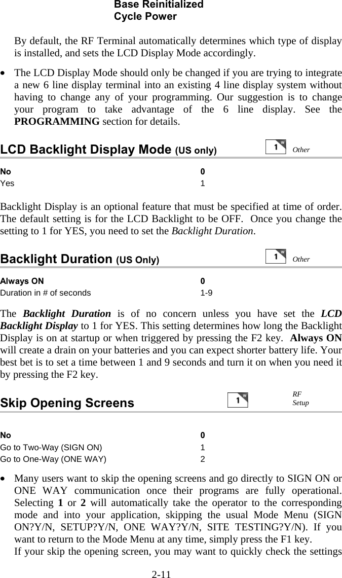 2-11 Base Reinitialized  Cycle Power  By default, the RF Terminal automatically determines which type of display is installed, and sets the LCD Display Mode accordingly.    &bull;  The LCD Display Mode should only be changed if you are trying to integrate a new 6 line display terminal into an existing 4 line display system without having to change any of your programming. Our suggestion is to change your program to take advantage of the 6 line display. See the PROGRAMMING section for details.  LCD Backlight Display Mode (US only)                No 0 Yes 1  Backlight Display is an optional feature that must be specified at time of order. The default setting is for the LCD Backlight to be OFF.  Once you change the setting to 1 for YES, you need to set the Backlight Duration.   Backlight Duration (US Only)   Always ON  0 Duration in # of seconds  1-9  The  Backlight Duration is of no concern unless you have set the LCD Backlight Display to 1 for YES. This setting determines how long the Backlight Display is on at startup or when triggered by pressing the F2 key.  Always ON will create a drain on your batteries and you can expect shorter battery life. Your best bet is to set a time between 1 and 9 seconds and turn it on when you need it by pressing the F2 key.   Skip Opening Screens                     No 0 Go to Two-Way (SIGN ON)  1 Go to One-Way (ONE WAY)  2  &bull;  Many users want to skip the opening screens and go directly to SIGN ON or ONE WAY communication once their programs are fully operational. Selecting  1 or 2 will automatically take the operator to the corresponding mode and into your application, skipping the usual Mode Menu (SIGN ON?Y/N, SETUP?Y/N, ONE WAY?Y/N, SITE TESTING?Y/N). If you want to return to the Mode Menu at any time, simply press the F1 key. If your skip the opening screen, you may want to quickly check the settings RF Setup  Other  Other 