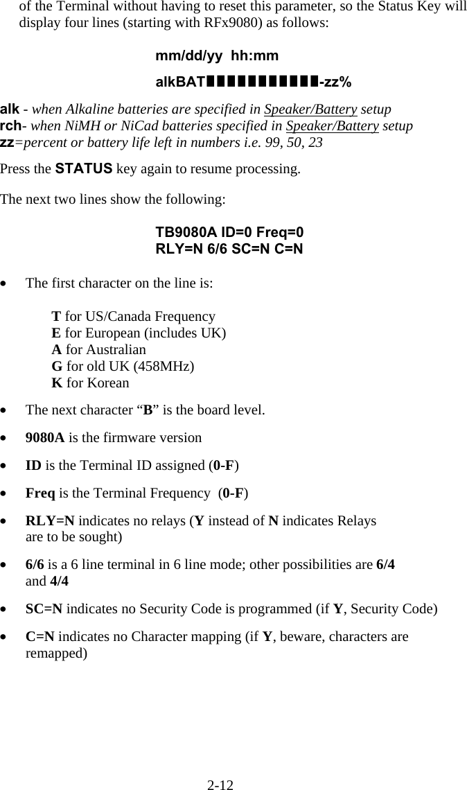 2-12 of the Terminal without having to reset this parameter, so the Status Key will display four lines (starting with RFx9080) as follows:  mm/dd/yy  hh:mm   alkBAT-zz%  alk - when Alkaline batteries are specified in Speaker/Battery setup rch- when NiMH or NiCad batteries specified in Speaker/Battery setup zz=percent or battery life left in numbers i.e. 99, 50, 23  Press the STATUS key again to resume processing.  The next two lines show the following:  TB9080A ID=0 Freq=0 RLY=N 6/6 SC=N C=N  &bull;  The first character on the line is:   T for US/Canada Frequency     E for European (includes UK)  A for Australian  G for old UK (458MHz)  K for Korean  &bull;  The next character &ldquo;B&rdquo; is the board level.  &bull;  9080A is the firmware version  &bull;  ID is the Terminal ID assigned (0-F)  &bull;  Freq is the Terminal Frequency  (0-F)  &bull;  RLY=N indicates no relays (Y instead of N indicates Relays  are to be sought)  &bull;  6/6 is a 6 line terminal in 6 line mode; other possibilities are 6/4  and 4/4  &bull;  SC=N indicates no Security Code is programmed (if Y, Security Code)  &bull;  C=N indicates no Character mapping (if Y, beware, characters are remapped)   